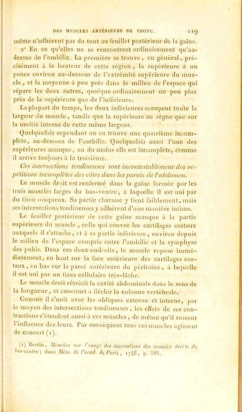 même n’adhèrenl pas du tout au reuillet postérieur de la gaîne. 2“ En ce qu’elles ne se rencontrent ordinairement qu’au- dessus de l’ombilic. La première se trouve, en général, pré- cisément à la hauteur de cette région , la supérieure à un pouce environ au-dessous de l’extrémité supérieure du mus- cle, et la moyenne à peu près dans le milieu de l’espace qui sépare les deux autres, quoique ordinairement un peu plus près de la supérieure que de l’intérieure. La plupart du temps, les deux inférieures occupent toute la largeur du muscle, tandis que la supérieure ne règne que sur la moitié interne de cette même largeur. Quelquefois cependant on en trouve une quatrième incom- plète, au-dessous de l’ombilic. Quelquefois aussi l’une des supérieures manque, ou du moins elle est incomplète, comme il arrive toujours à la troisième. Ces intersections tendineuses sont incontestablement des ré- pétitions incomplètes des côtes dans les parois de l'abdomen. Le muscle droit est renfermé dans la gaîne formée parles trois mu.scles larges du bas-venlre, à laquelle il est uni par du tissu muqueux. Sa partie charnue y tient faiblement, mais ses intersections tendineuses y adhèrent d’une manière intime. Le feuillet postérieur de celle gaîne manque à la partie supérieure du muscle , celle qui couvre les cartilages costaux auxquels il s’attache, et à sa partie inféi'ieure, environ depuis le milieu de l’espace compris entre l’ombilic cl la symphyse des pubis. Dans ces deux cndi oils, le muscle repose immé- diatement, en haut sur la face antérieure des cartilages cos- taux, en bas sur la paroi antérieure du péritoine, à laquelle il est uni par un tissu cellulaire Irès-lriche. Le muscle droit rétrécit la cavité abdominale dans le sens de la longueur, et concourt à lléchir la colonne vertébrale. Comme il s’unit avec les obliques externe et interne, [lar le moyen des intersections tendineuses , les effets de ses con- tractions s’étendent aussi à ces muscles, de même qu’il ressent l’influence des leurs, l’ar conséquent tous ces muscles agissent de concert (i). (ij IJerlin, Memoire sur I iisa/’c des énervations des museks droits du ias-venire-, dans Mém. de l’acad. de Paris , 1746, p. 585.