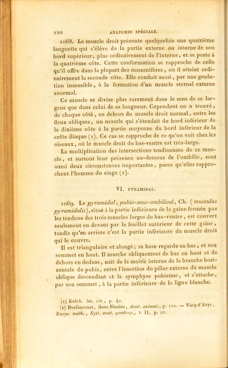 1068. Le muscle droit présente quelquefois une quatrième languette qui s’élève de la partie externe ou interne de son bord supérieur, plus ordinairement de l’interne, et se porte à la quatrième côte. Cette conformation se rapproche de celle qu’il offre dans la plupart des mammifères , où il atteint ordi- nairement la seconde côte. Elle conduit aussi, par une grada- tion insensible, à la formation d’un muscle sternal externe anormal. Ce muscle se divise plus rarement dans le sens de sa lar- geur que dans celui de sa longueur. Cependant on a trouvé, de chaque côté , en dehors du muscle droit normal, entre les deux obliques, un muscle qui s’étendait du bord inférieur de la dixième côte à la partie moyenne du bord inférieur de la crête iliaque (1). Ce cas se rapproche de ce qu’on voit chez les oiseaux, où le muscle droit du bas-ventre est très-large. La multiplication des intersections tendineuses de ce mus- cle, et surtout leur présence au-dessous de l’ombilic, sont aussi deux circonstances importantes, parce qu’elles rappro- chent l’homme du singe (2). VI. PYRAMIDAL. 1069. Le pyramidal, pubio-sous-oinbilical. Ch. [miisculus pyramidalis),s'üué à la partie inférieure de la gaine formée par- les tendons des trois muscles larges du bas-ventre , est couvert seulement en devant par le feuillet antérieur de cette gaine , tandis qu’en arrière c’est la partie inférieure du muscle droit qui le couvre. Il est triangulaire et alongé; sa base regarde en bas , et son sommet en haut. Il marche obliquement de bas en haut et de dehors en dedans, nait de la moitié interne de la branche hori- zontale du pubis, entre l’insertion du pilier externe du muscle oblique descendant et la symphyse pubienne, et s attache, par son sommet, h la partie inférieure de la ligne blanche. (1) Kelcb. loc. c'a., p. 43- • j.A (a) Drelincourt, dans Blasius, Anat. animal., p. i*ü. — Vicq-d Azyr, Encyc. mélh., Sysl. anal, quadrup., t. IJ, p. aa.