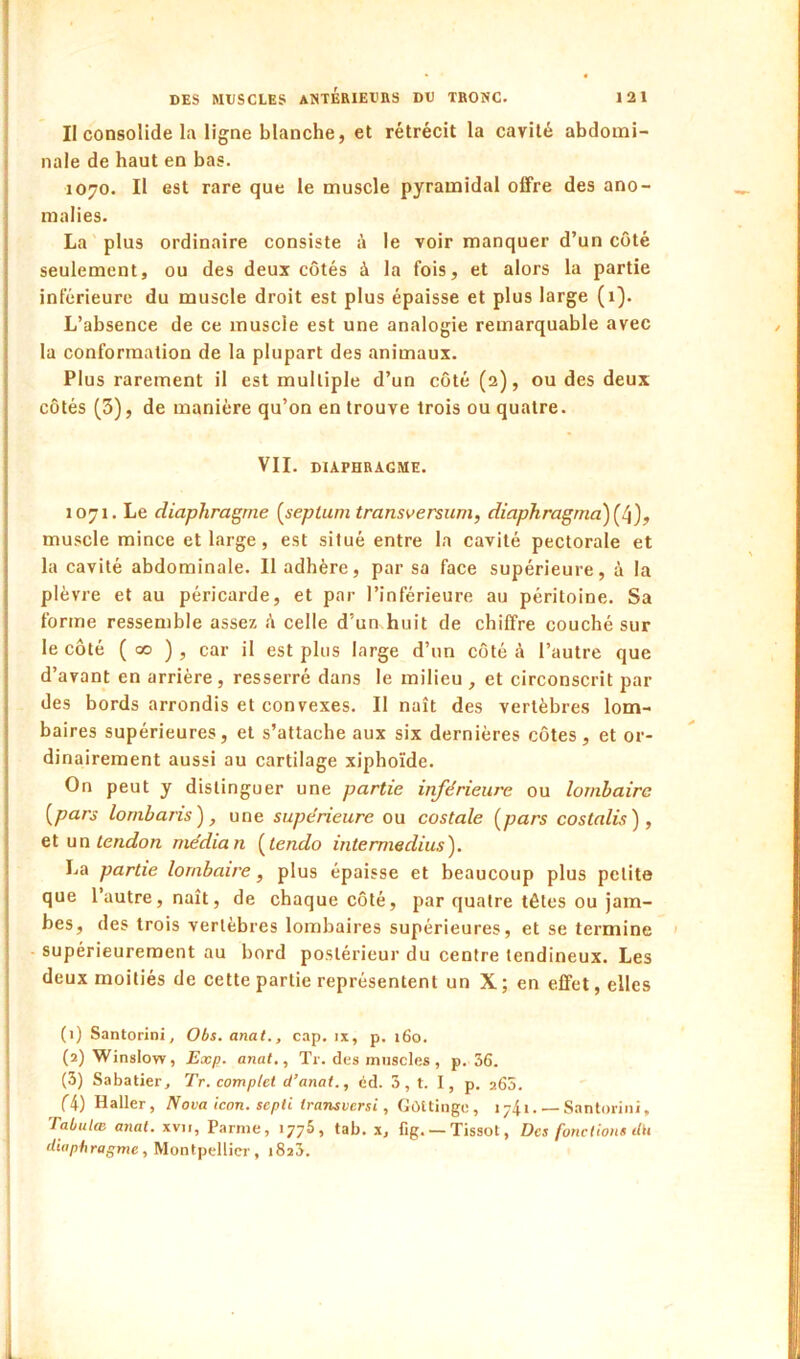 Il consolide la ligne blanche, et rétrécit la cavité abdomi- nale de haut en bas. 1070. Il est rare que le muscle pyramidal offre des ano- malies. La plus ordinaire consiste é le voir manquer d’un côté seulement, ou des deux cotés à la fois, et alors la partie inférieure du muscle droit est plus épaisse et plus large (1). L’absence de ce muscle est une analogie remarquable avec la conformation de la plupart des animaux. Plus rarement il est multiple d’un côté (2), ou des deux côtés (3), de manière qu’on en trouve trois ou quatre. VII. DIAPHRAGME. 1071. Le diaphragme [septum transversum, diaphragma) muscle mince et large, est situé entre la cavité pectorale et la cavité abdominale. Il adhère, par sa face supérieure, à la plèvre et au péricarde, et par l’inférieure au péritoine. Sa forme ressemble assez é celle d’un huit de chiffre couché sur le côté ( 00 ) , car il est plus large d’un côté à l’autre que d’avant en arrière, resserré dans le milieu , et circonscrit par des bords arrondis et convexes. Il naît des vertèbres lom- baires supérieures, et s’attache aux six dernières côtes, et or- dinairement aussi au cartilage xiphoïde. On peut y distinguer une partie inférieure ou lombaire [pars lombaris), une supérieure ou costale [pars costalis) , et un tendon médian [tendo intermedius'). La partie lombaire, plus épaisse et beaucoup plus petite que l’autre, naît, de chaque côté, par quatre têtes ou jam- bes, des trois vertèbres lombaires supérieures, et se termine supérieurement au bord postérieur du centre tendineux. Les deux moitiés de cette partie représentent un X; en effet, elles (1) Santorini, Obs. anal., cap. ix, p. 160. (2) Winslow, Exp. anal,, Tr. des muscles , p. 36. (3) Sabatier, Tr. complet d’anat., éd. 3, t. 1, p. a65. (4) Haller, Nova icon. sepli transvcrsi, Gùttinge, 1741 Santorini, Tabulœ anal, xvii, Parme, 1776, tab. x, fig. —Tissot, Des fonctions dit diaphragme, Montpellier, 1823.
