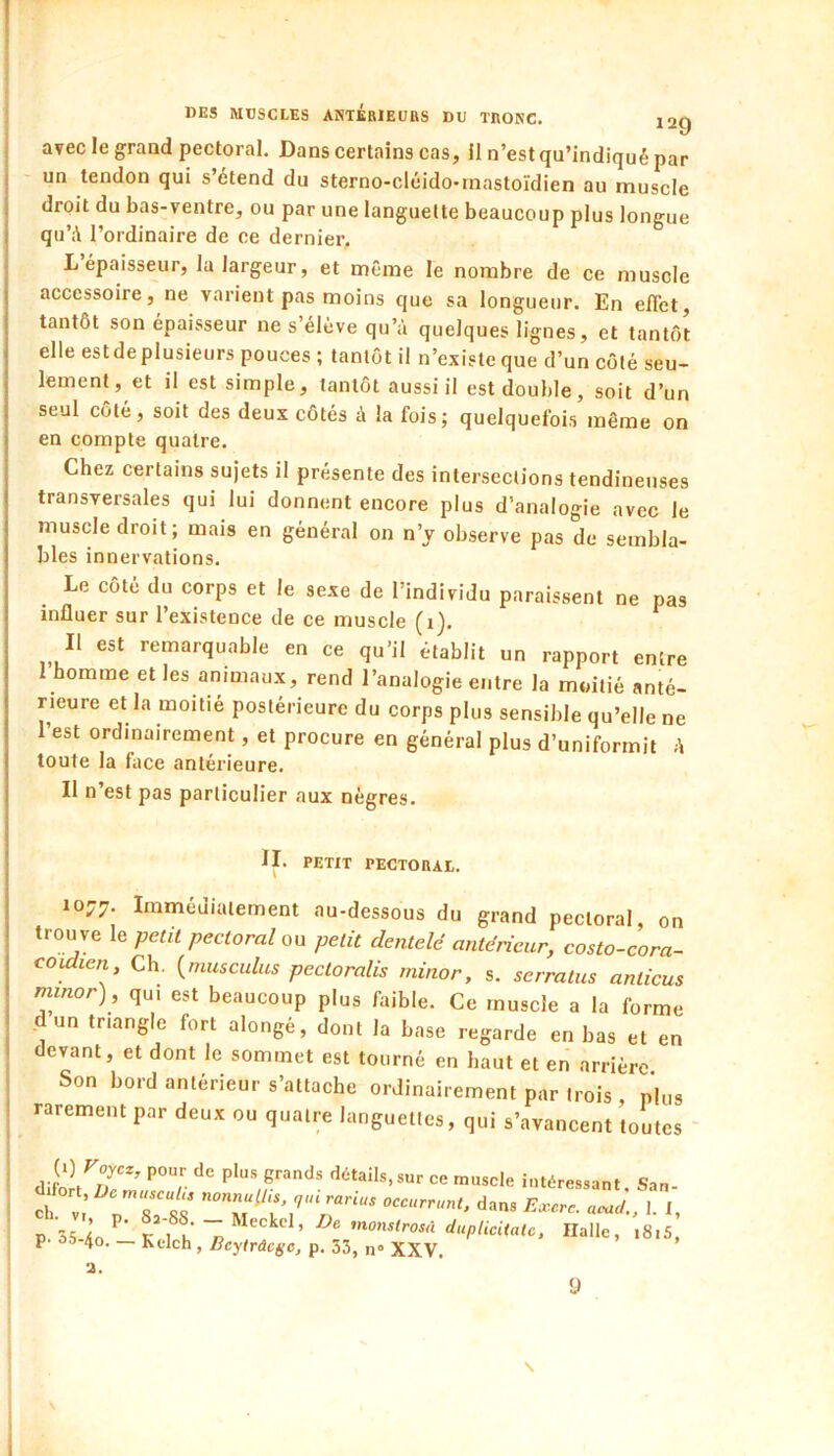 avec le grand pectoral. Dans certains cas, il n’est qu’indiqué par un tendon qui s’étend du sterno-cléido-mastoïdien au muscle droit du bas-ventre, ou par une languette beaucoup plus longue qu’A l’ordinaire de ce dernier. L’épaisseur, la largeur, et même le nombre de ce muscle accessoire, ne varient pas moins que sa longueur. En effet, tantôt son épaisseur ne s’élève qu’à quelques lignes, et tantôt elle estdeplusieurs pouces ; tantôt il n’existe que d’un côté seu- lement, et il est simple, tantôt aussi il est double, soit d’un seul côté, soit des deux côtés à la fois; quelquefois même on en compte quatre. Chez certains sujets il présente des intersections tendineuses transversales qui lui donnent encore plus d’analogie avec le muscle droit; mais en général on n’y observe pas de sembla- bles innervations. Le côté du corps et le sexe de l’individu paraissent ne pas influer sur l’existence de ce muscle (i). Il est remarquable en ce qu’il établit un rapport entre I homme et les animaux, rend l’analogie entre la moitié anté- rieure et la moitié postérieure du corps plus sensible qu’elle ne l’est ordinairement, et procure en général plus d’uniformit A toute la face antérieure. Il n’est pas particulier aux nègres. IL PETIT PECTORAI,. 1077. Immédiatement au-dessous du grand pectoral, on trouve le petit pectoral ou petit dentelé antérieur, costo-cora- coidien. Ch. {musculus pectoralis rninor, s. serratus anlicus minor), qui est beaucoup plus faible. Ce muscle a la forme dun triangle fort alongé, dont la base regarde en bas et en devant, et dont le sommet est tourné en haut et en arrière Son bord antérieur s’attache ordinairement par trois , plus rarement par deux ou quatre languettes, qui s’avancent toutes ' Jo/Z’ dc-tails.sur ce muscle intéressant. San- Tl: dans E..cr. aead., 1. I, P 35/io^’ K 1 h ’nonslrosd duplicitalc. Halle, i8i5, p. 55-40. — Kelch, Beyirâcgc, p. 33, n° XXV. 2. \ 9