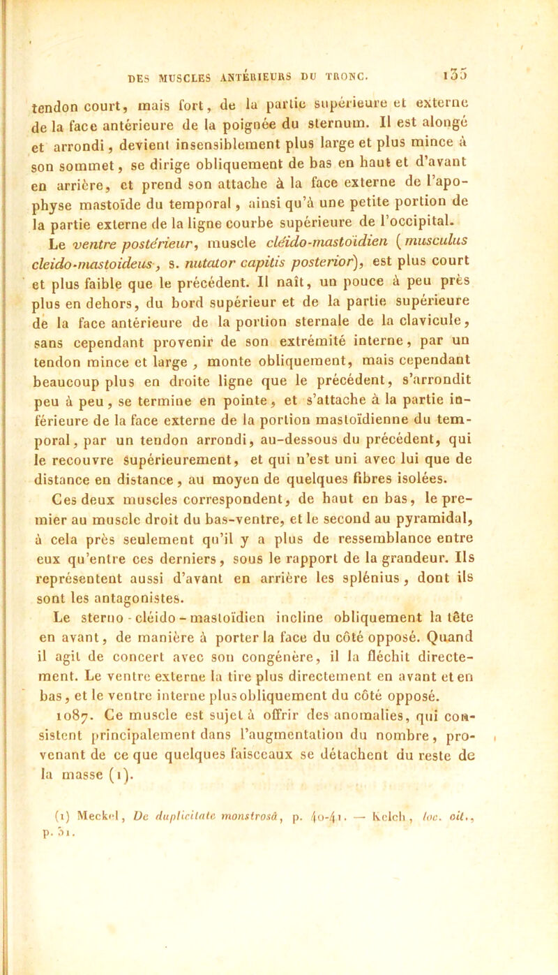 tendon court, mais fort, de la partie supérieure et externe de la face antérieure de la poignée du sternum. Il est alongé et arrondi, devient insensiblement plus large et plus mince à son sommet, se dirige obliquement de bas en haut et d’avant en arrière, et prend son attache à la face externe de l’apo- physe mastoïde du temporal, ainsi qu’à une petite portion de la partie externe de la ligne courbe supérieure de l’occipital- Le ventre postérieur, muscle clëido-mastoidien ( musculus cleido-mastoideus, s. nutcüor capitis posterior), est plus court et plus faible que le précédent. Il naît, un pouce à peu près plus en dehors, du bord supérieur et de la partie supérieure de la face antérieure de la portion sternale de la clavicule, sans cependant provenir de son extrémité interne, par un tendon mince et large , monte obliquement, mais cependant beaucoup plus en droite ligne que le précédent, s’arrondit peu à peu, se termine en pointe, et s’attache à la partie in- férieure de la face externe de la portion mastoïdienne du tem- poral, par un tendon arrondi, au-dessous du précédent, qui le recouvre Supérieurement, et qui n’est uni avec lui que de distance en distance, au moyen de quelques fibres isolées. Ces deux muscles correspondent, de haut en bas, le pre- mier au muscle droit du ba.s-ventre, et le second au pyramidal, à cela près seulement qu’il y a plus de ressemblance entre eux qu’entre ces derniers, sous le rapport de la grandeur. Ils représentent aussi d’avant en arrière les splénius, dont ils sont les antagonistes. Le sterno-cléido-mastoïdien incline obliquement la tête en avant, de manière à porter la face du côté opposé. Quand il agit de concert avec son congénère, il la fléchit directe- ment. Le ventre externe la tire plus directement en avant et en bas, et le ventre interne plus obliquement du côté opposé. 1087. Ce muscle est sujet à offrir des anomalies, qui con- sistent [»rincipalement dans l’augmentation du nombre, pro- venant de ce que quelques faisceaux se détachent du reste de la masse (1). (i) Meck«*l, Ue rluplirilnlc monstrosâ, p. /(o-/(i. — Kclcli, loc. oit,, p. :-)i.