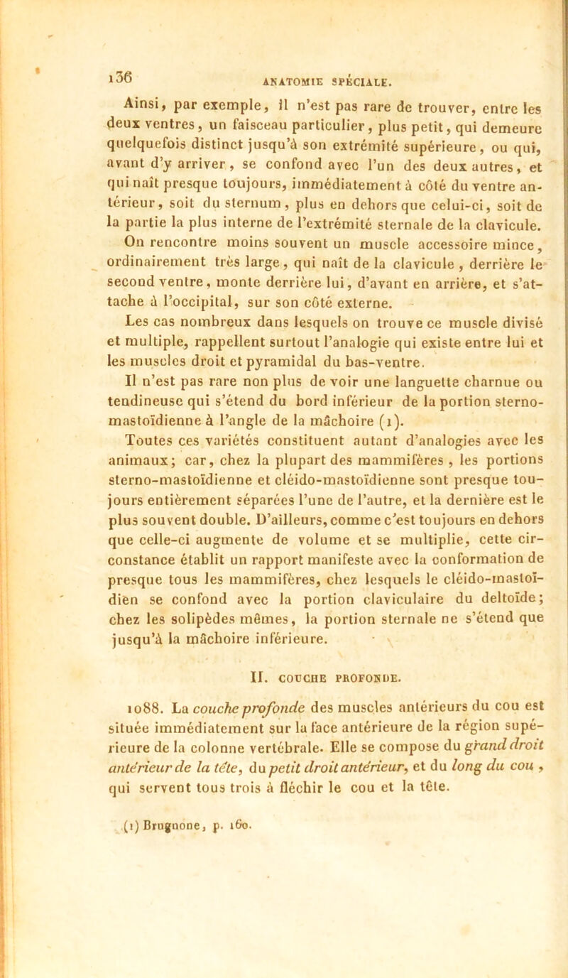 Ainsi, par exemple, il n’est pas rare de trouver, entre les deux ventres, un faisceau particulier, plus petit, qui demeure quelquefois distinct jusqu’à son extrémité supérieure, ou qui, avant d’y arriver, se confond avec l’un des deux autres, et  qui naît presque toujours, immédiatement à côté du ventre an- térieur, soit du sternum , plus en dehors que celui-ci, soit de la partie la plus interne de l’extrémité sternale de la clavicule. On rencontre moins souvent un muscle accessoire mince, ordinairement très large, qui naît de la clavicule , derrière le second ventre, monte derrière lui, d’avant en arrière, et s’at- tache à l’occipital, sur son coté externe. Les cas nombreux dans lesquels on trouve ce muscle divisé et multiple, rappellent surtout l’analogie qui existe entre lui et les muscles droit et pyramidal du bas-ventre. Il n’est pas rare non plus devoir une languette charnue ou tendineuse qui s’étend du bord inférieur de la portion sterno- mastoïdienne à l’angle de la mâchoire (i). Toutes ces variétés constituent autant d’analogies avec les animaux; car, chez la plupart des mammifères , les portions sterno-mastoïdienne et cléido-mastoïdienne sont presque tou- jours entièrement séparées l’une de l’autre, et la dernière est le plus souvent double. D’ailleurs, comme c’est toujours en dehors que celle-ci augmente de volume et se multiplie, cette cir- constance établit un rapport manifeste avec la conformation de presque tous les mammifères, chez lesquels le cléido-mastoï- dien se confond avec la portion claviculaire du deltoïde; chez les solipèdes mômes, la portion sternale ne s’étend que jusqu’à la mâchoire inférieure. II. COUCHE PROFONDE. 1088. La couche profonde des muscles antérieurs du cou est située immédiatement sur la face antérieure de la région supé- rieure de la colonne vertébrale. Elle se compose du grand droit antérieur de la tête, du petit droit antérieur, et du long du cou , qui servent tous trois à fléchir le cou et la tôte. (i) Brugnone, p. »6o.