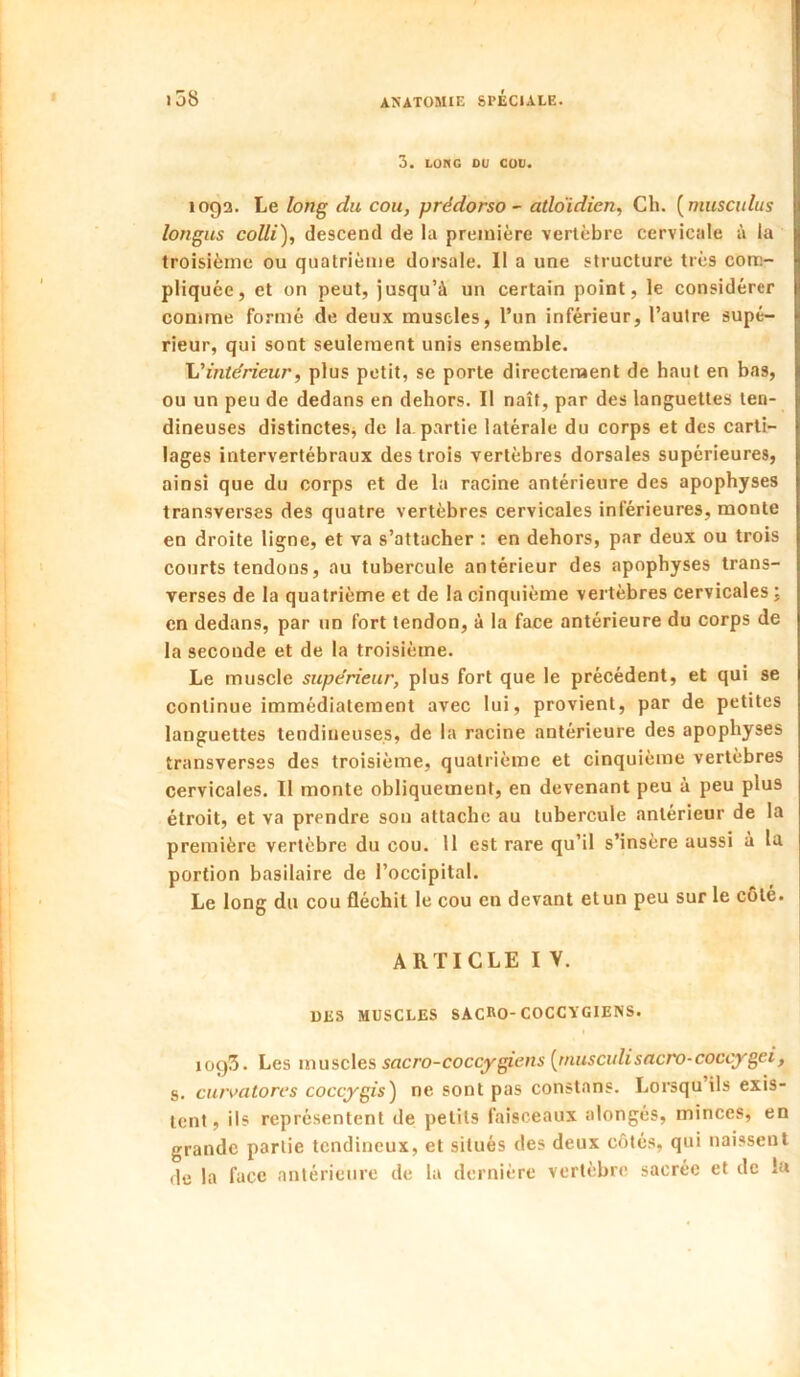 3. LONG DU COU. 109a. Le lon^ du cou, prédorso ~ atldidien, Ch. [musculus longus colli), descend de la première vertèbre cervicale à la troisième ou quatrième dorsale. Il a une structure très com- pliquée, et on peut, jusqu’à un certain point, le considérer comme formé de deux muscles, l’un inférieur, l’autre supé- rieur, qui sont seulement unis ensemble. L'intérieur, plus petit, se porte directement de haut en bas, ou un peu de dedans en dehors. Il naît, par des languettes ten- dineuses distincteSj de la. partie latérale du corps et des carti- lages intervertébraux des trois vertèbres dorsales supérieures, ainsi que du corps et de la racine antérieure des apophyses transverses des quatre vertèbres cervicales inférieures, monte en droite ligne, et va s’attacher : en dehors, par deux ou trois courts tendons, au tubercule antérieur des apophyses trans- verses de la quatrième et de la cinquième vertèbres cervicales j en dedans, par un fort tendon, à la face antérieure du corps de la seconde et de la troisième. Le muscle supérieur, plus fort que le précédent, et qui se continue immédiatement avec lui, provient, par de petites languettes tendineuses, de la racine antérieure des apophyses transverses des troisième, quatrième et cinquième vertèbres cervicales. Il monte obliquement, en devenant peu à peu plus étroit, et va prendre son attache au tubercule antérieur de la première vertèbre du cou. 11 est rare qu’il s’insère aussi a la portion basilaire de l’occipital. Le long du cou fléchit le cou en devant etun peu sur le côte. ARTICLE I V. DliS MUSCLES SACRO-COCCVGIENS. 1093. Les muscles sacro-coccygiens [tnusculisncro-coccygei, s. curvatores coccygis) ne sont pas constans. Lorsqu ils exis- tent, ils représentent de petits faisceaux alongés, minces, en grande partie tendineux, et situés des deux côtés, qui naissent de la face antérieure de la dernière vertèbre sacrée et de la