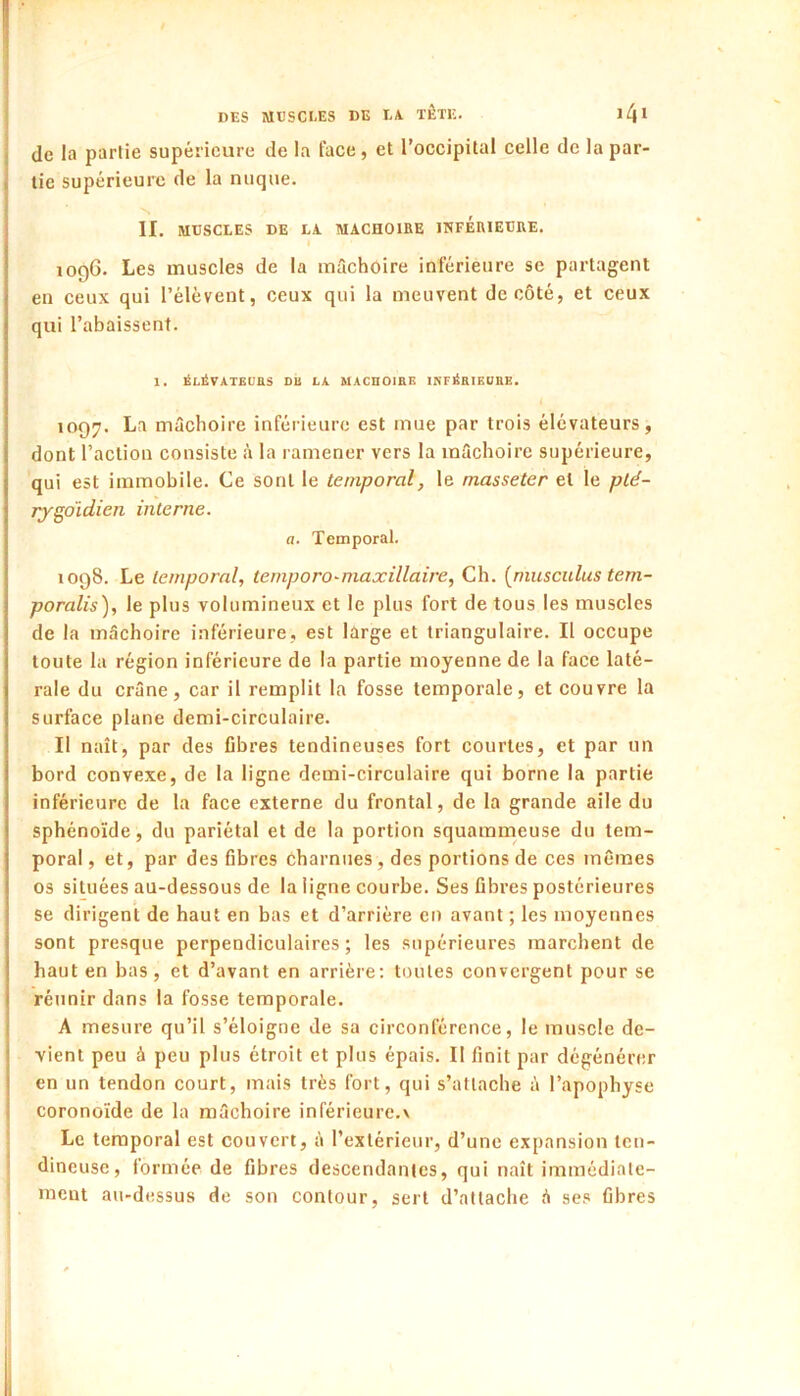 de la partie supérieure de la face, et l’occipital celle de la par- tie supérieure de la nuque. N II. MUSCLES DE LA MACHOIRE IHFERIEURE. 1096. Les muscles de la mâchoire inférieure se partagent en ceux qui l’élèvent, ceux qui la meuvent de côté, et ceux qui l’abaissent. 1. ÉLÉVATEUaS DU LA MACHOIRE INFÉRIEURE. 1097. La mâchoire inférieure est mue par trois élévateurs, dont l’action consiste à la ramener vers la mâchoire supérieure, qui est immobile. Ce sont le temporal, le masseter et le plé- rygoidien interne. a. Temporal. 1098. Le temporal, ternporomiaxillaire. Ch. [muscitlus tem- poralis), le plus volumineux et le plus fort de tous les muscles de la mâchoire inférieure, est large et triangulaire. Il occupe toute la région inférieure de la partie moyenne de la face laté- rale du crâne, car il remplit la fosse temporale, et couvre la surface plane demi-circulaire. Il naît, par des ûbres tendineuses fort courtes, et par un bord convexe, de la ligne demi-circulaire qui borne la partie inférieure de la face externe du frontal, de la grande aile du sphénoïde, du pariétal et de la portion squammeuse du tem- poral , et, par des fibres Charnues, des portions de ces mêmes 03 situées au-dessous de la ligne courbe. Ses fibres postérieures se dirigent de haut en bas et d’arrière en avant ; les moyennes sont presque perpendiculaires; les supérieures marchent de haut en bas, et d’avant en arrière; toutes convergent pour se réunir dans la fosse temporale. A mesure qu’il s’éloigne de sa circonférence, le muscle de- vient peu à peu plus étroit et plus épais. Il finit par dégénérer en un tendon court, mais très fort, qui s’attache à l’apophyse coronoïde de la mâchoire inférieure.x Le temporal est couvert, à l’extérieur, d’une expansion ten- dineuse, formée de fibres descendantes, qui naît immédiate- ment au-dessus de son contour, sert d’attache â ses fibres