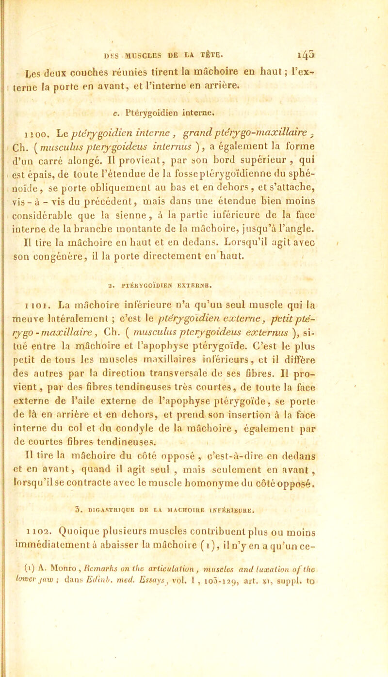 Les deux couches réunies tirent la müchoire en haut ; l’ex- I terne la porte en avant, et l’interne en arrière. c. Ptérygoidien interne. I îoo. Le ptérygoidien interne, grand ptérygo-maxillaire ^ Ch. [musculus pterygoideus internus ), a également la forme d’un carré alongé. Il provient, par son bord supérieur, qui I est épais, de toute l’étendue de la fosseplérygoïdienne du sphé- noïde, se porte obliquement au bas et en dehors, et s’attache, vis - à - vis du précédent, mais dans une étendue bien moins considérable que la sienne, à la partie inférieure de la face interne de la branche montante de la mâchoire. Jusqu’à l’angle. II tire la mâchoire en haut et en dedans. Lorsqu’il agit avec son congénère, il la porte directement en haut. 2. PTIÎRYGOÏDIEIV EXTEIIIVB. I loi. La mâchoire inférieure n’a qu’un seul muscle qui la meuve latéralement ; c’est le ptérygoidien externe, petitplé- rygo - maxillaire, Ch. ( museitlus pterygoideus externiis ), si- tué entre la mâchoire et l’apopbyse ptérygoïde. C’est le plus petit de tous les muscles maxillaires inférieurs, et il diffère des autres par la direction transversale de ses fibres. Il pro- vient , par des fibres tendineuses très courtes, de toute la face externe de l’aile externe de l’apophyse ptérygoïde, se porte de là en arrière et en dehors, et prend son insertion à la face interne du col et du condyle de la mâchoire, également par de courtes fibres tendineuses. II tire la mâchoire du côté opposé , c’est-à-dire en dedans et en avant, quand il agit seul , mais seulement en avant , lorsqu’il se contracte avec le muscle homonyme dn côté opposé. 5. DIGASTRIQUE OR LA MACHOIRE INFltRIEURE. 1103. Quoique plusieurs muscles contribuent plus ou moins immédiatement à abaisser la mâchoire ( i), il n’y en a qu’un ce- (i) A. Monro ,/{emnr/w on (/i6 articulation, muscles and luxation o/'the lower jaw ; dans Edinb. med, Essays, vol. 1 , io3.i2Ç), art. xi, suppl. to