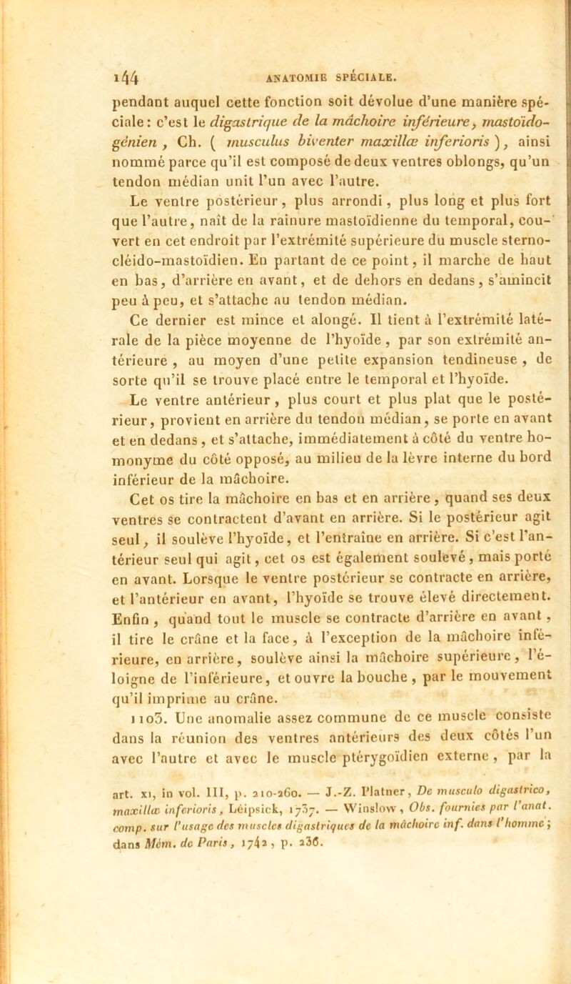 pendant auquel cette fonction soit dévolue d’une manière spé- ciale: c’est le digastrique de la mâchoire inférieure^ mastoido- génien , Ch. ( rnusculus bwenter maxillœ inferioris ), ainsi nommé parce qu’il est composé de deux ventres oblongs, qu’un tendon médian unit l’un avec l’autre. Le ventre postérieur, plus arrondi, plus long et plus fort que l’autre, naît de la rainure mastoïdienne du temporal, cou- vert en cet endroit par l’extrémité supérieure du muscle sterno- cléido-mastoïdien. En partant de ce point, il marche de haut en bas, d’arrière en avant, et de dehors en dedans, s’amincit peu à peu, et s’attache au tendon médian. Ce dernier est mince et alongé. Il tient à l’extrémité laté- rale de la pièce moyenne de l’hyoïde , par son extrémité an- térieure , au moyen d’une petite expansion tendineuse , de sorte qu’il se trouve placé entre le temporal et l’hyoïde. Le ventre antérieur, plus court et plus plat que le posté- rieur, provient en arrière du tendon médian, se porte en avant et en dedans, et s’attache, immédiatement à côté du ventre ho- monyme du côté opposé, au milieu de la lèvre interne du bord inférieur de la mâchoire. Cet os tire la mâchoire en bas et en arrière, quand ses deux ventres se contractent d’avant en arrière. Si le postérieur agit seul, il soulève l’hyoïde, et l’entraîne en arrière. Si c’est l’an- térieur seul qui agit, cet os est également soulevé , mais porté en avant. Lorsque le ventre postérieur se contracte en arrière, et l’antérieur en avant, l’hyoïde se trouve élevé directement. Enûn , quand tout le muscle se contracte d’arrière en avant , il tire le crâne et la face, à l’exception de la mâchoire infé- rieure, eu arrière, soulève ainsi la mâchoire supérieure, l’é- loigne de l’inférieure, et ouvre la bouche , parle mouvement qu’il impriu\e au crâne. iio5. Une anomalie assez commune de ce muscle consiste dans la réunion des ventres antérieurs des deux côtés l’un avec l’autre et avec le muscle ptérygoïdien externe , par la art. XI, in vol. 111, i>. aio-a6o. — J.-Z. l’Iatner, De musculo digastrico, maxUlee inférions, Loipsick, 17^17. — VVinslow , Obs. fournies par i anat. comp. sur l'usage des muscles digastriques de la mâchoire inf, dans l homme ; dans Mcm, de Paris, 174» , p. î3(5.