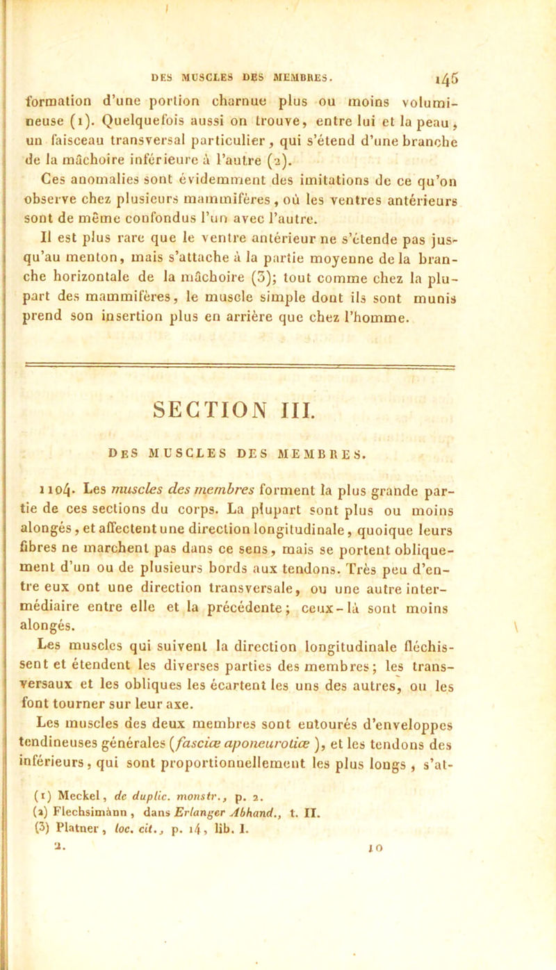 I DES MUSCLES DES MEMBRES. 1^5 formation d’une portion charnue plus ou moins volumi- neuse (i). Quelquefois aussi on trouve, entre lui et la peau, un faisceau transversal particulier, qui s’étend d’une branche de la mâchoire inférieure â l’autre (2). Ces anomalies sont évidemment des imitations de ce qu’on observe chez plusieurs mammifères , où les ventres antérieurs sont de même confondus l’un avec l’autre. Il est plus rare que le ventre antérieur ne s’étende pas jus- qu’au menton, mais s’attache à la partie moyenne delà bran- che horizontale de la mâchoire (3); tout comme chez la plu- part des mammifères, le muscle simple dont ils sont munis prend son insertion plus en arrière que chez l’homme. SECTION III. Des muscles des membres. 1 iol\. Les muscles des membres forment la plus grande par- tie de ces sections du corps. La plupart sont plus ou moins alongés, et affectent une direction longitudinale, quoique leurs fibres ne marchent pas dans ce sens, mais se portent oblique- ment d’un ou de plusieurs bords aux tendons. Très peu d’en- tre eux ont une direction transversale, ou une autre inter- médiaire entre elle et la précédente; ceux-là sont moins alongés. Les muscles qui suivent la direction longitudinale fléchis- sent et étendent les diverses parties des membres ; les trans- versaux et les obliques les écartent les uns des autres, ou les font tourner sur leur axe. Les muscles des deux membres sont entourés d’enveloppes tendineuses générales {^fasciœ aponeurotiœ ), et les tendons des inférieurs, qui sont proportionnellement les plus longs , s’at- (1) Meckel, de duplic. monstr., p. 2. (2) Flechsimànn , dans Erlanger Abhand., t. II. (3) Platner, loc. cit., p. i4, lib. 1. 2. iO