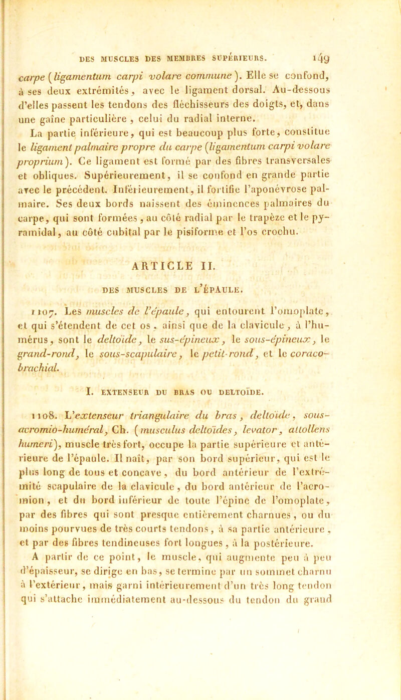 carpe [ligamentum carpi volai'e commune^. ^\\e ?>v. confond, à ses deux extrémités, avec le ligament dorsal. Au-dessous d’elles passent les tendons des fléchisseurs des doigts, et, dans une gaine particulière , celui du radial interne. La partie inférieure, qui est beaucoup plus forte, constitue le ligament palmaire propre du carpe [ligamentum carpi volare proprium). Ce ligament est formé par des fibres transversales et obliques. Supérieurement, il se confond en grande partie avec le précédent. Inférieurement, il fortifie l’aponévrose pal- maire. Ses deux bords naissent des éminences palmaires du carpe, qui sont formées, au côté radial par le trapèze et le py- ramidal, au côté cubital par le pisiforme et l’os crochu. ARTICLE IL DES MUSCLES DE l’ÈPAULE. iio^. Les muscles de l’épaule, qui entourent l’onioplatc, et qui s’étendent de cet os . ainsi que de la clavicule, i l’hu- mérus, sont le deltoïde, le sus-épineux, le sous-épineux, le grand-rond, le sous-scapulaire, \e. petit-rond, et le coraco- brachial. I. EXTENSEUR DU BRAS OU DELTOÏDE. 1108. léextenseur triangidaire du bras, deltoïde, sous- acromio-hurnéral, Ch. [musculus deltoïdes, levator, alLollens humeri), muscle très fort, occupe la partie supérieure et anté- rieure de l’épaule. Il naît, par son bord supérieur, qui est le plus long de tous et concave , du bord antérieur de l’extré- mité scapulaire de la clavicule, du bord antérieur de l’acro- inion , et du bord inférieur de toute l’épine de l’omoplate, par des fibres qui sont presque entièrement charnues, ou du moins pourvues de très courts tendons, à sa partie antérieure , et par des fibres tendineuses fort longues, à la postérieure. A partir de ce point, le muscle, qui augmente peu à peu d’épaisseur, se dirige en bas, se termine par un sommet charnu à l’extérieur, mais garni intérieurement d’un très long tendon qui s’attache immédiatement au-dessous du tendon du grand