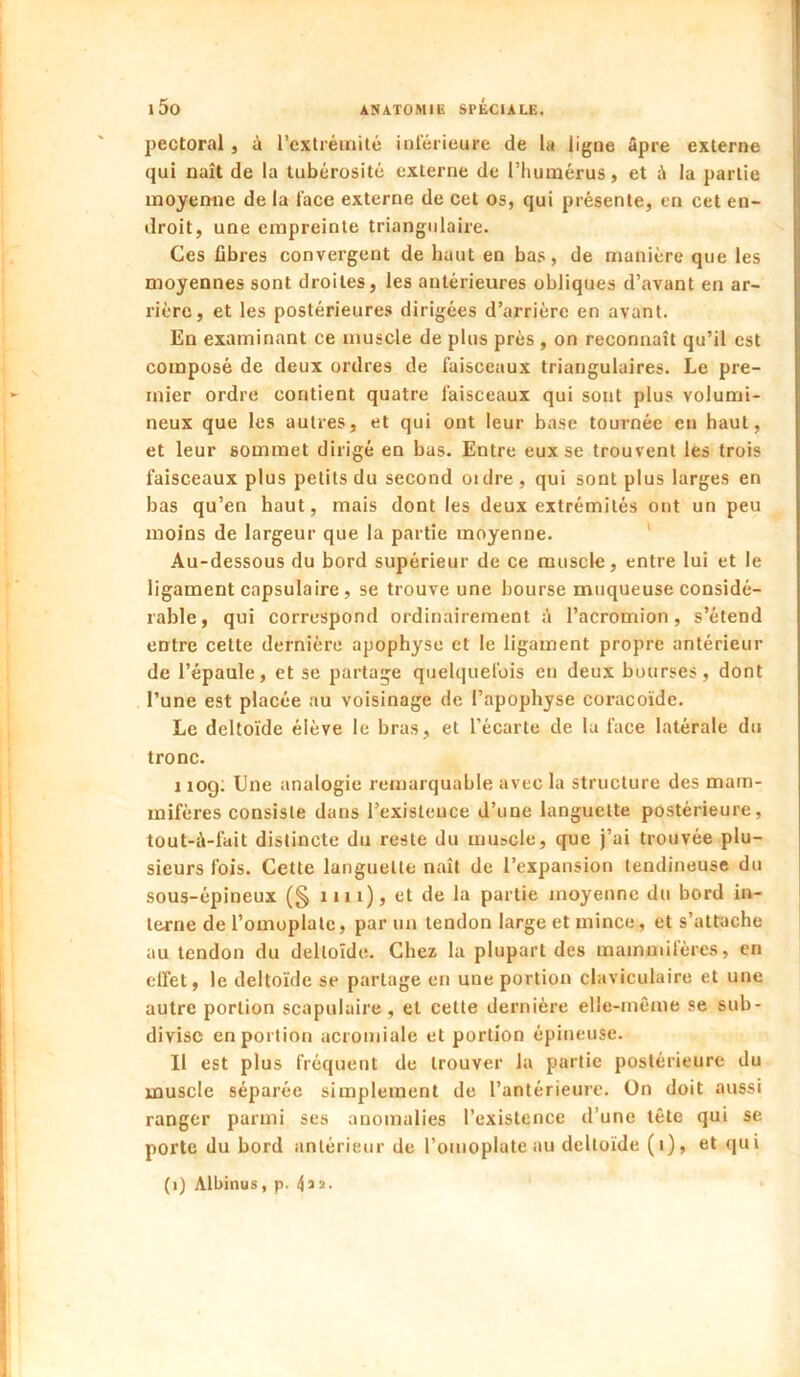 I l50 ANATOMIE SPÉCIALE. pectoral, à l’extrémité intérieure de la ligne âpre externe qui naît de la tubérosité externe de riiuinérus, et la partie moyenne de la l'ace externe de cet os, qui présente, en cet en- droit, une empreinte triangulaire. Ces fibres convergent de haut en bas, de manière que les moyennes sont droites, les antérieures obliques d’avant en ar- rière, et les postérieures dirigées d’arrière en avant. En examinant ce muscle de plus près , on reconnaît qu’il est composé de deux ordres de faisceaux triangulaires. Le pre- mier ordre contient quatre faisceaux qui sont plus volumi- neux que les autres, et qui ont leur base tournée en haut, et leur sommet dirigé en bas. Entre eux se trouvent les trois faisceaux plus petits du second oidre , qui sont plus larges en bas qu’en haut, mais dont les deux extrémités ont un peu moins de largeur que la partie moyenne. Au-dessous du bord supérieur de ce muscle, entre lui et le ligament capsulaire, se trouve une bourse muqueuse considé- rable, qui correspond ordinairement à l’acromion, s’étend entre cette dernière apophyse et le ligament propre antérieur de l’épaule, et se partage quelquefois en deux bourses, dont l’une est placée au voisinage de l’apophyse coraco'ide. Le delto'ide élève le bras, et l'écarte de la face latérale du tronc. I rog; Une analogie remarquable avec la structure des mam- mifères consiste dans l’existence d’une languette postérieure, tout-à-fait distincte du reste du muscle, que j’ai trouvée plu- sieurs fois. Cette languette naît de l’expansion tendineuse du sous-épineux (§ nu), et de la partie moyenne du bord in- terne de l’omoplate, par un tendon large et mince, et s’attache au tendon du deltoïde. Chez la plupart des mammifères, en elfet, le delto'ide se partage en une portion claviculaire et une autre portion scapulaire, et cette dernière elle-même se sub- divise en portion acromiale et portion épineuse. II est plus fréquent de trouver la partie postérieure du muscle séparée simplement de l’antérieure. On doit aussi ranger parmi ses anomalies l’existence d’une tête qui se porte du bord antérieur de l’omoplate au delto'ide (i), et qui (i) Albinus, p. 4a 2-