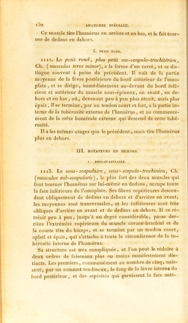 ' l5a ANATOMIE SPÉCIALE. Ce muscle tire l’humérus en arrière et en bas, et le fait tour- ner de dedans en dehors. 3. PBTIT Bono. 1112. Le petit rond, plus petit sus-scapulo-trochitérien, Ch. [musculus teres minor), a la forme d’un carré, et se dis- tingue souvent ù peine du précédent. II naît de la partie moyenne de la lèvre postérieure du bord antérieur de l’omo- plate, et se dirige, immédiatement au-devant du bord infé- rieur et antérieur du muscle sous-épineux, en avant, en de- hors et en bas j où, devenant peu à peu plus étroit, mais plus épais, il se termine, par un tendon court et fort, à la partie in- terne de la tubérosité externe de l’humérus, et au commence- ment de la crête humérale externe qui descend de cette tubé- rosité. Il a les mêmes usages que le précédent, mais tire l’humérus 'plus en dehors. III. ROTATEURS EN DEHORS. Z. SODS-SC1PULA.IHB. 1115. Le sous - scapulaire, sous - scapulo - trochinien, Ch. {musculus sub-scapularis), le plus fort des deux muscles qui font tourner l’humérus sur lui-même en dedans, occupe toute la face inférieure de l’omoplate. Ses fibres supérieures descen- dent obliquement de dedans en dehors et d’arrière en avant, les moyennes sont transversales, et les inférieures sont très obliques d’arrière en avant et de dedans en dehors. 11 se ré- trécit peu à peu, jusqu’à un degré considérable, passe der- rière l’extrémité supérieure du muscle coraco-brachial et de la courte tête du biceps, et se termine par un tendon court, aplati et épais, qui s’attache à toute la circonférence de la tu- bérosité interne de l’humérus. Sa structure est très compliquée, et l’on peut le réduire à deux ordres de faisceaux plus ou moins manifestement dis- tincts. Les premiers, communément au nombre de cinq, nais- sent, par un sommet tendineux, le long de la lèvre interne du bord postérieur, et des aspérités qui garnissent la face anté-