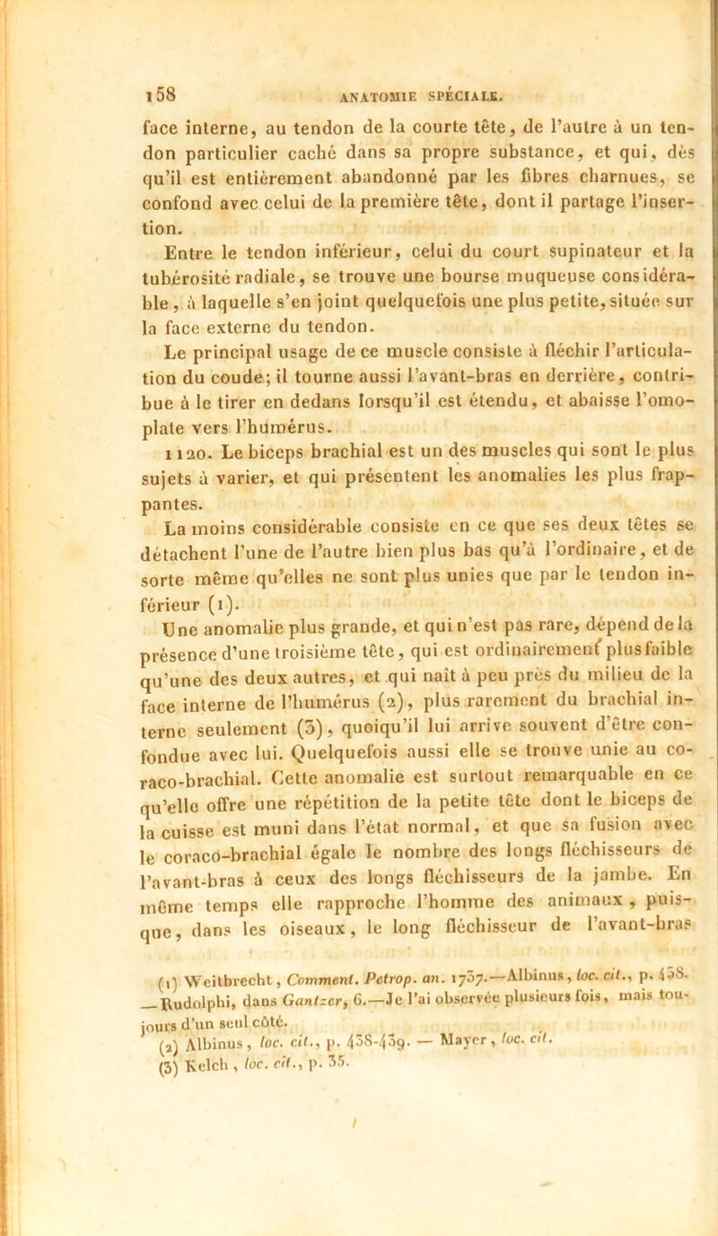 face interne, au tendon de la courte tête, de l’autre à un ten- don particulier caché dans sa propre substance, et qui, dès qu’il est entièrement abandonné par les fibres charnues, se confond avec celui de la première tête, dont il partage l’inser- tion. Entre le tendon inférieur, celui du court supinateur et la tubérosité radiale, se trouve une bourse muqueuse considéra- ble , à laquelle s’en joint quelquefois une plus petite, située sur la face externe du tendon. Le principal usage de ce muscle consiste à fléchir l’articula- tion du coude; il tourne aussi l’avanl-bras en derrière, contri- bue à le tirer en dedans lorsqu’il est étendu, et abaisse l’omo- plate vers l’humérus. 1120. Le biceps brachial est un des muscles qui sont le plus sujets à varier, et qui présentent les anomalies les plus frap- pantes. La moins considérable consiste en ce que ses deux têtes se détachent l’une de l’autre bien plus bas qu'à l’ordinaire, et de sorte même qu’elles ne sont plus unies que par le tendon in- férieur (i). Une anomalie plus grande, et qui n’est pas rare, dépend de la présence d’une troisième tête, qui est ordinairement plus faible qu’une des deux autres, et qui naît à peu près du milieu de la face interne de l’humérus (2), plus rarement du brachial in- terne seulement (5), quoiqu’il lui arrive souvent d’être con- fondue avec lui. Quelquefois aussi elle se trouve unie au co- raco-brachial. Cette anomalie est surtout remarquable en ce qu’elle offre une répétition de la petite tête dont le biceps de la cuisse est muni dans l’état normal, et que sa fusion avec le coraco-brachial égale le nombre des longs fléchisseurs de l’avant-bras à ceux des longs fléchisseurs de la jambe. En même temps elle rapproche l’homme des animaux , puis- que, dans les oiseaux, le long fléchisseur de l’avant-bras I (1) Weilbiecht, Comment. Petrop. an. 1757.—Albinus, toc. cit., p. <58. — Budolphi, dans Ganlzcr, 6.—Je l’ai observée plusieurs fois, mais tou- jours d’un seul coté. (2) Albinus, toc. cil., p. 43S-43g. — Major, toc. ctl. (3) Kclcb , toc. cit., p. 35. /