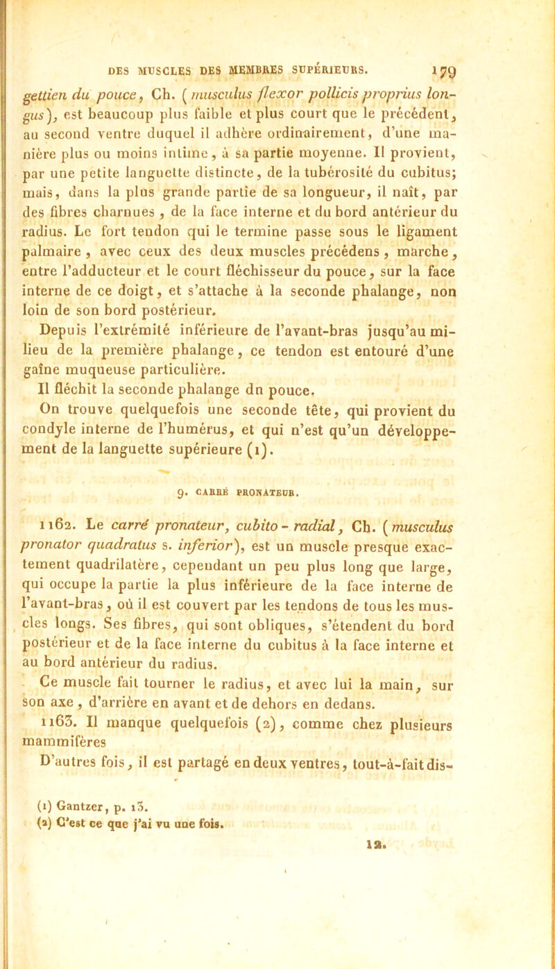 gettien du pouce, Ch. [musculus flexor pollicisproprius lou- ons), est beaucoup plus faible et plus court que le précédent, au second ventre duquel il adhère ordinairement, d’une ma- nière plus ou moins intime, à sa partie moyenne. Il provient, par une petite languette distincte, de la tubérosité du cubitus; mais, dans la plus grande partie de sa longueur, il naît, par des fibres charnues , de la face interne et du bord antérieur du radius. Le fort tendon qui le termine passe sous le ligament palmaire , avec ceux des deux muscles précédens , marche, entre l’adducteur et le court fléchisseur du pouce, sur la face interne de ce doigt, et s’attache à la seconde phalange, non loin de son bord postérieur. Depuis l’extrémité inférieure de l’avant-bras jusqu’au mi- lieu de la première phalange, ce tendon est entouré d’une gaîne muqueuse particulière. Il fléchit la seconde phalange dn pouce. On trouve quelquefois une seconde tête, qui provient du condyle interne de l’humérus, et qui n’est qu’un développe- ment de la languette supérieure (i). 9. CABRÉ PROKATEDB. 1162. Le carré pronateur, cubito - radial, Ch. {musculus pronator quadratus s. inferior), est un muscle presque exac- tement quadrilatère, cepeudant un peu plus long que large, qui occupe la partie la plus inférieure de la face interne de l’avant-bras, où il est couvert par les tendons de tous les mus- ^ des longs. Ses fibres, qui sont obliques, s’étendent du bord postérieur et de la face interne du cubitus à la face interne et au bord antérieur du radius. Ce muscle fait tourner le radius, et avec lui la main, sur son axe , d’arrière en avant et de dehors en dedans. 1165. Il manque quelquefois (2), comme chez plusieurs mammifères D’autres fois, il est partagé en deux ventres, tout-à-faitdis- (1) Gantzer, p. i3. (a) C’est ce qae j’ai vu une fois. la. 1