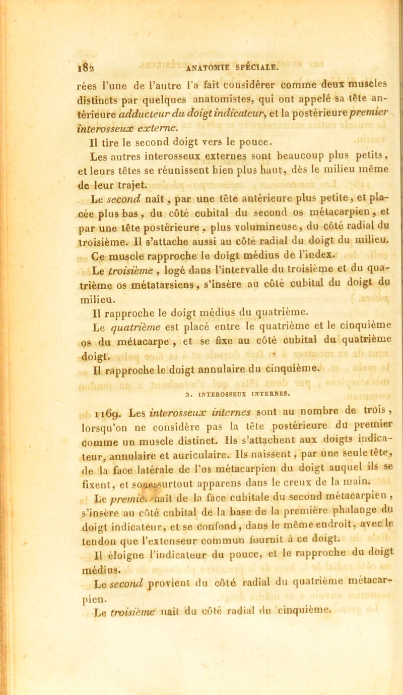 rées l’une de l’autre l’a fait considérer comme deux muscles distincts par quelques anatomistes, qui ont appelé sa tête an- térieure adducteur du doigt indicateur, et la postérieure premier interosseux externe. Il tire le second doigt vers le pouce. Les autres interosseux externes sont beaucoup plus petits, et leurs têtes se réunissent bien plus haut, dès le milieu même de leur trajet. Le second naît, par une tête antérieure plus petite, et pla- cée plus bas, du côté cubital du second os métacarpien, et par une tête postérieure , plus volumineuse, du côté radial du troisième. Il s’attache aussi au côté radial du doigt du milieu. Ce muscle rapproche le doigt médius de l’index. Le troisième , logé dans l’intervalle du troisième et du qua- trième os métatarsiens, s’insère au côté cubital du doigt du milieu. Il rapproche le doigt médius du quatrième. Le quatrième est placé entre le quatrième et le cinquième Q3 du métacarpe , et se fixe au côté cubital du quatrième doigt. ' Il rapproche le doigt annulaire du cinquième. a. INTKBOSSEOX IKTEHNES. 1169. Les interosseux internes sont au nombre de trois, lorsqu’on ne considère pas la tête postérieure du premier comme un muscle distinct. Ils s’attachent aux doigts indica- teur, annulaire et auriculaire. Ils naissent, par une seule tête, de la face latérale de l’os métacarpien du doigt auquel ils se fixent, et sotuissurtout apparens dans le creux de la main. Le premiët 'CuiiX. de la lace cubitale du second métacaipien , s’insère au côté cubital de la base de la première phalange du doigt indicateur, et se confond, dans le même endroit, avec le tendon que l’extenseur commun fournit à ce doigt. Il éloigne l’indicateur du pouce, et le rapproche du doigt médius. Le second provient du côté radial du quatrième métacar- pien. Le troisième naît du côté radial du cinquième.