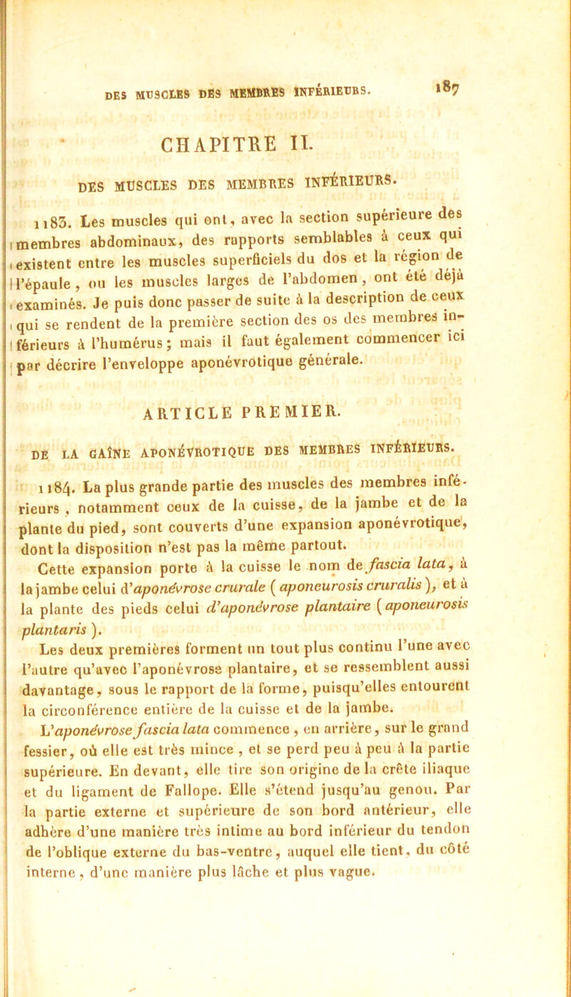 CHAPITRE II. DES MUSCLES DES MEMBRES INFÉElEURS. 1183. Les muscles qui onl, avec la section supérieure des I membres abdominaux, des rapports semblables à ceux qui (existent entre les muscles superficiels du dos et la région de ll’épaule, ou les muscles larges de l’abdomen, ont été déjà .examinés. Je puis donc passer de suite à la description de ceux .qui se rendent de la première section des os des membres in- Iférieurs à l’humérus; mais il faut également commencer ici ipar décrire l’enveloppe aponévrotique générale. ARTICLE PREMIER. DE LA GAÎNE APONEVROTIQUE DES MEMBRES INFÉRIEURS. 1184. La plus grande partie des muscles des membres infé- rieurs , notamment ceux de la cuisse, de la jambe et de la plante du pied, sont couverts d’une expansion aponévrotique, dont la disposition n’est pas la même partout. Cette expansion porte à la cuisse le nom Ae fascia lata^ à la jambe celui à'aponévrose crurale ( aponeurosis cniralis ), et à la plante des pieds celui d’aponévrose plantaire [^aponeurosis plantaris ). Les deux premières forment un tout plus continu l’une avec l’autre qu’avec l’aponévrose plantaire, et se ressemblent aussi davantage, sous le rapport de la forme, puisqu’elles entourent la circonférence entière de la cuisse et de la jambe. h'aponévrose fascia lata commence , en arrière , sur le grand fessier, où elle est très mince , et se perd peu à peu à la partie supérieure. En devant, elle tire son origine de la crête iliaque et du ligament de Fallope. Elle s’étend jusqu’au genou. Par la partie externe et supérieure de son bord antérieur, elle adhère d’une manière très intime au bord inférieur du tendon de l’oblique externe du bas-ventre, auquel elle tient, du côté interne, d’une manière plus lâche et plus vague.