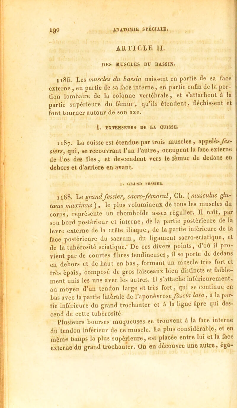 igo Àl<A.XOailE SPÉCIALE. ARTICLE II. DES MUSCLES DU BASSIN. 1186. Les muscles du bassin naissent en partie de sa face externe , en partie de sa face interne, en partie enfin de la por- tion lombaire de la colonne vertébrale, et s’attachent à la partie supérieure du fémur, qu’ils étendent, fléchissent et font tourner autour de son axe. / I. EXTENSEUBS DE LA CUISSE. 1187. La cuisse est étendue par trois muscles , appeles^è^- siers, qui, se recouvrant l’un l’autre, occupent la face externe de l’os des îles, et descendent vers le fémur de dedans en dehors et d’arrière en avant. 1. OBANO FBS8IKB. 1188. Le. grand fessier, sacro fémoral, Ch. {musculus glu- tœus maximus ) , le plus volumineux de tous les muscles du corps, représente un rhomboïde assez régulier. Il naît, par son bord postérieur et interne, de la partie postérieure de la lèvre externe de la crête iliaque, de la partie intérieure de la face postérieure du sacrum, du ligament sacro-sciatique, et de la tubérosité sciatique.' De ces divers points, d’où il pro- vient par de courtes fibres tendineuses, il se porte de dedans en dehors et de haut en bas, formant un muscle très fort et très épais, composé de gros faisceaux bien distincts et faible- ment unis les uns avec les autres. Il s’attache inférieurement, au moyen d’un tendon large et très fort, qui se continue en bas avec la partie latérale de l’aponévroselata, à la par- tie inférieure du grand trochanter et à la ligne âpre qui des- cend de cette tubérosité. Plusieurs bourses muqueuses se trouvent à la face interne du tendon inférieur de ce muscle. La plus considérable, et en môme temps la plus supérieure, est placée entre lui et la face externe du grand trochanter. On en découvre une autre, éga-