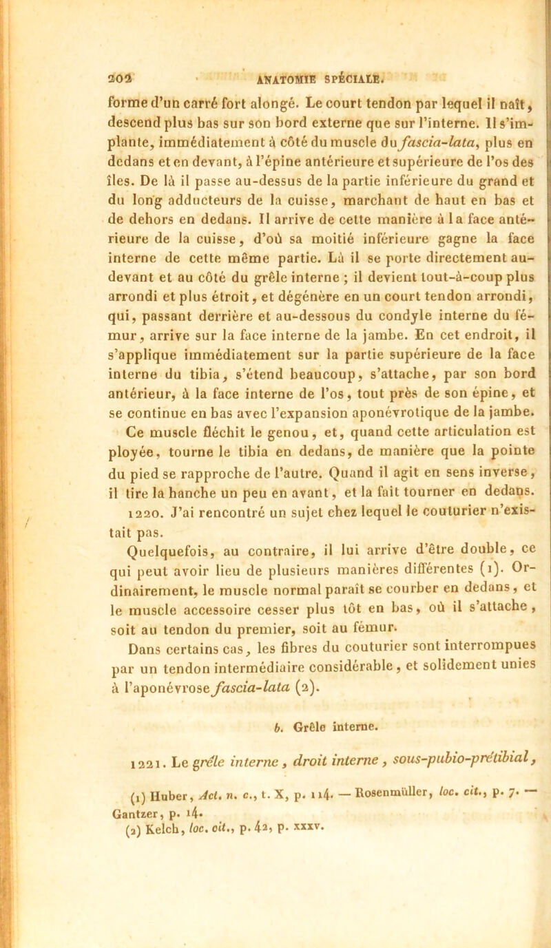 ÎSOÎ • ANATOMIE 8PÉCIAtE< | forme d’un carré fort alongé. Le court tendon par lequel il naît, I descend plus bas sur son bord externe que sur l’interne. Il s’im- plante, immédiatement côté du muscle dujascia-lata, plus en dedans et en devant, à l’épine antérieure et supérieure de l’os des îles. De là il passe au-dessus de la partie inférieure du grand et du long adducteurs de la cuisse, marchant de haut en bas et de dehors en dedans. Il arrive de cette manière à la face anté- rieure de la cuisse, d’où sa moitié inférieure gagne la face interne de cette môme partie. Là il se porte directement au- devant et au côté du grêle interne ; il devient lout-à-coup plus arrondi et plus étroit, et dégénère en un court tendon arrondi, qui, passant derrière et au-dessous du condyle interne du fé- mur, arrive sur la face interne de la jambe. En cet endroit, il s’applique immédiatement sur la partie supérieure de la face interne du tibia, s’étend beaucoup, s’attache, par son bord antérieur, à la face interne de l’os, tout près de son épine, et se continue en bas avec l’expansion aponévrotique de la jambe. Ce muscle fléchit le genou, et, quand cette articulation est ployée, tourne le tibia en dedans, de manière que la pointe du pied se rapproche de l’autre. Quand il agit en sens inverse, il tire la hanche un peu en avant, et la fait tourner en dedans. 1220. J’ai rencontré un sujet chez lequel le couturier n’exis- tait pas. Quelquefois, au contraire, il lui arrive d’être double, ce qui peut avoir lieu de plusieurs manières différentes (i). Or- dinairement, le muscle normal paraît se courber en dedans, et le muscle accessoire cesser plus lot en bas, où il s’attache, soit au tendon du premier, soit au fémur. Dans certains cas, les fibres du couturier sont interrompues par un tendon intermédiaire considérable, et solidement unies à l’aponévrose fascia-lata (2). b. GrCle interne. 1221. Le gre/e interne, droit interne, sous-puhio-pretibial, (1) Huber, Act. n. c., t. X, p. ii4- — Rosenmüller, loc. cit., p. 7. — Gantzer, p. i4- (a) Keich, toc, oit,, p. 4^» P*