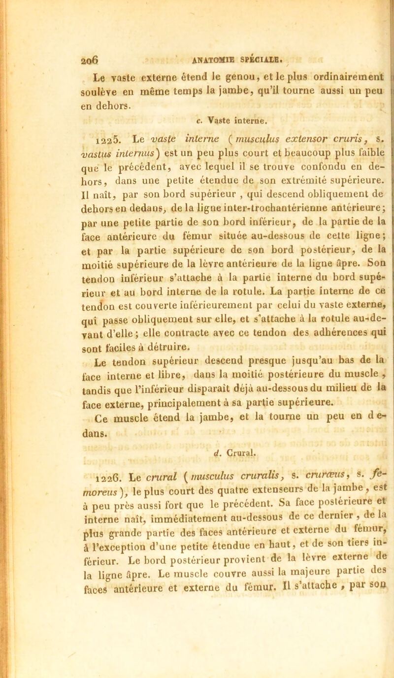 Le vaste externe étend le genou, et le plus ordinairement soulève en même temps la jambe, qu’il tourne aussi un peu en dehors. c. Vaste interne. 1225. Le vaste interne (^musculus extensor cruris, s. vastus internus) est un peu plus court et beaucoup plus faible que le précédent, avec lequel il se trouve confondu en de- hors, dans une petite étendue de son extrémité supérieure. Il naît, par son bord supérieur , qui descend obliquement de dehors en dedans, de la ligne inter»trochantérienne antérieure; par une petite partie de son bord inférieur, de la partie de la face antérieure du fémur située au-dessous de cette ligne ; et par la partie supérieure de son bord postérieur, de la moitié supérieure de la lèvre antérieure de la ligne âpre. Son tendon inférieur s’attache à la partie interne du bord supé- rieur et au bord interne de la rotule. La partie interne de ce tendon est couverte inférieurement par celui du vaste externe, qui passe obliquement sur elle, et s’attache à 1a rotule au-de- vant d’elle; elle contracte avec ce tendon des adhérences qui sont faciles à détruire. Le tendon supérieur descend presque jusqu’au bas de la face interne et libre, dans la moitié postérieure du muscle , tandis que l’inférieur disparaît déjà au-dessous du milieu de la face externe, principalement à sa partie supérieure. Ce muscle étend la jambe, et la tourne un peu en de- dans. d. Crural. 1226. Le crural [rnusculus criiralis, s. cntræiis, s. fe- moreus ), le plus court des quatre extenseurs de la jambe , est à peu près aussi fort que le précédent. Sa face postérieure et interne naît, immédiatement au-dessous de ce dernier , de la plus grande partie des faces antérieure et externe du fémur, à l’exception d’une petite étendue en haut, et de son tiers in- férieur. Le bord postérieur provient de la lèvre externe de la ligne âpre. Le muscle couvre aussi la majeure partie des faces antérieure et externe du fémur. Il s’attache , par son