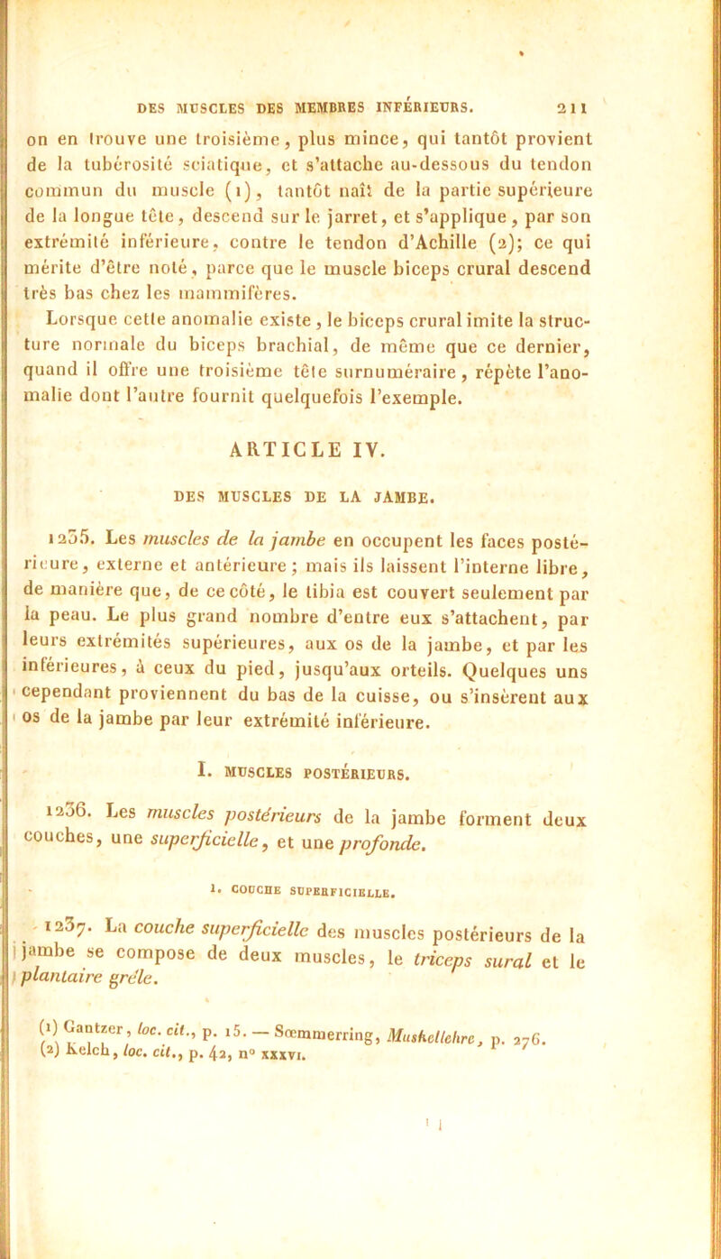 on en trouve une troisième, plus mince, qui tantôt provient de la tubérosité sciatique, et s’attache au-dessous du tendon commun du muscle (i), tantôt naît de la partie supérieure de la longue tête, descend sur le jarret, et s’applique, par son extrémité inférieure, contre le tendon d’Achille (a); ce qui mérite d’être noté , parce que le muscle biceps crural descend très bas chez les mammifères. Lorsque cette anomalie existe, le biceps crural imite la struc- ture normale du biceps brachial, de même que ce dernier, quand il ofl’re une troisième tête surnuméraire, répète l’ano- malie dont l’autre fournit quelquefois l’exemple. ARTICLE IV. DES MUSCLES DE LA JAMBE. 120.5. Les muscles de la jambe en occupent les faces posté- rieure, externe et antérieure; mais ils laissent l’interne libre, de manière que, de ce côté, le tibia est couvert seulement par la peau. Le plus grand nombre d’entre eux s’attachent, par leurs extrémités supérieures, aux os de la jamhe, et par les inférieures, à ceux du pied, jusqu’aux orteils. Quelques uns 'Cependant proviennent du bas de la cuisse, ou s’insèrent aux I os de la jambe par leur extrémité inférieure. I. MUSCLES POSTÉRIEURS. ia36. Les muscles postérieurs de la jambe forment deux couches, une superficielle, et une profonde. 1. CODCHE SDPEaFlCIELLE. - 123^. La couche superficielle des muscles postérieurs de la j jambe se compose de deux muscles, le triceps sural et le \ plantaire grêle. (1) Gantzer, toc. cil., (2) Kelch, toc. cil., p p. i5. — Sremmerring, Mushcllehrc, p. 276. . 42, n» x«vi.