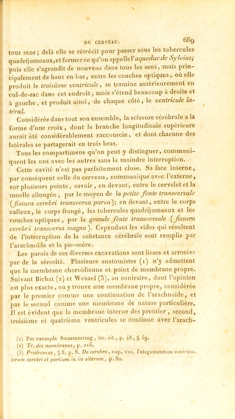 ? tous sens ; delà elle se rétrécit pour passer sous les tubercules î quadri)umeaux,el former ce qu’on appellera<7Me£?«cr/e Syhiiis; i puis elle s’agrandit de nouveau dans tous les sens, mais prin- cipalement de haut en bas> entre les couches optiques, où elle ! produit le troisième ventricule, se tjCrmine antérieurement en : cul-de-sac dans cet endroit, mais s’étend beaucoup à droite et I à gauche, et produit ainsi, de chaque côté, le ventricule la- : téral. Considérée dans tout son ensemble, la scissure cérébrale a la i forme d’une croix, dont la branche longitudinale supérieure aurait été considérablement raccourcie, et dont chacune des V latérales se partagerait en trois bras. Tous les compartimens qu’on peut y distinguer, communi- j quent les uns avec les autres sans la moindre interruption. Cette cavité n’est pas parfaitement close. Sa face interne, ; par conséquent celle du cerveau, communique avec l’externe, f sur plusieurs points, savoir, en devant, entre le cervelet et la . moelle allongée , par le moyen de la petite Jenle trcinsverscilc {^fissura cerebri transversa parva'^', en devant, entre le corps . calleux, le corps frangé, les tubercules quadrijumeaux et les couches optiques , par la grande fente transversale [fissura • ceiebri transversa magna ). Cependant les vides qui résultent ; de l’interruption de la substance cérébrale sont remplis par l’arachnoïde et la pie-mère. Les parois de, ces diverses excavations sont lisses et arrosées • par de la sérosité. Plusieurs anatomistes (i) n’y admettent que la membrane choroidienne et point de membrane propre. ' Suivant Bichat (2) et Wenzel (5), au contraire, dont l’opinion est plus exacte, on y trouve une membrane propre, considérée par le premier comme une continuation de l’arachnoïde, et ; par le second comme une membrane de nature particulière. } Il est évident que la membrane interne des premier , second, troisième et quatrième ventricules se continue avec l’arach- (1) Par esemple Sœmmerring , loc. cil., p. 48 , § Sg. (2) Tr. des membranes, p. 216. (3) Prodromus, §8, p. 8. De ccrebro, cap. viii. integumentum vcnlricii..- lorum cerebri et partium in iis silarum, p. So.