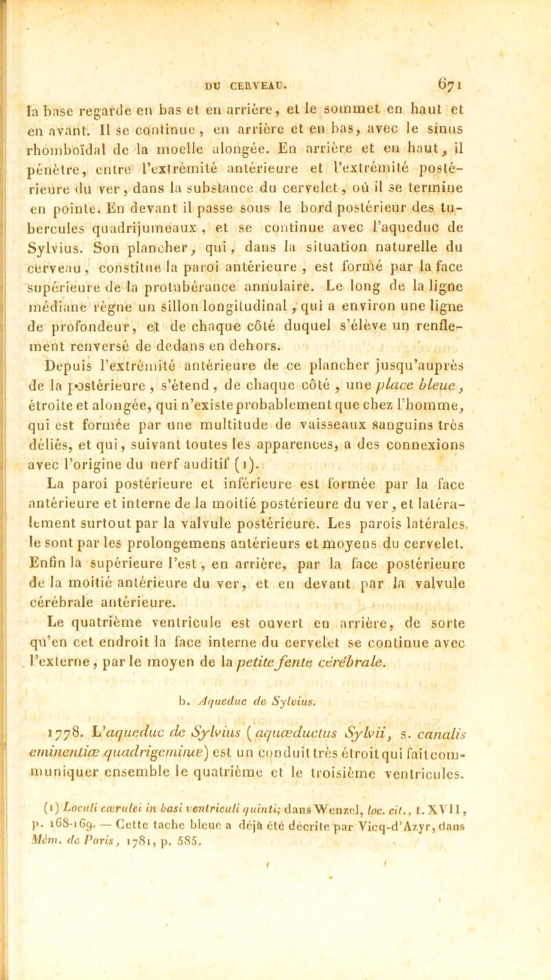 la base regarde en bas el en arrière, el le soiriuiet en haut et en avant. Il se continue , en arrière et eu bas, avec le sinus rhoniboïdal de la moelle ulongée. En arrière et en haut, il pénètre, entre l’extrémité antérieure et l’exlrémilé posté- rieure du ver, dans la substance du cervelet, où il se termine en pointe. En devant il passe sous le bord postérieur des tu- bercules quadrijumeaux , et se continue avec l’aqueduC de Sylvius. Son plancher, qui, dans la situation naturelle du cerveau, constitue la paroi antérieure, est formé par la face supérieure de la protubérance annulaire. Le long de la ligne médiane règne un sillon longitudinal, qui a environ une ligne de profondeur, et de chaque côté duquel s’élève un renfle- ment renversé de dedans en dehors. Depuis l’extrémité antérieure de ce plancher jusqu’auprès de la {^ostérieure , s’étend , de chaque côté , une place bleue, étroite et aloiigée, qui n’existe probablement que chez l’homme, qui est formée par une multitude de vaisseaux .sanguins très déliés, et qui, suivant toutes les apparences, a des connexions avec l’origine du nerf auditif (i). La paroi postérieure et inférieure est formée par la face antérieure et interne de la moitié postérieure du ver, et latéra- lement surtout par la valvule postérieure. Les parois latérales, le sont par les prolongemens antérieurs et moyens du cervelet. Enfin la supérieure l’est, en arrière, par la face postérieure de la moitié antérieure du ver, et en devant par la valvule cérébrale antérieure. 1 i Le quatrième ventricule est ouvert en arrière, de sorte qu’en cet endroit la face interne du cervelet se continue avec l’externe, parle moyen de la petitefente cérébrale. b. Aqueduc de Sylvius. 1778. L'aqueduc de Sylvius {aquœducUts Sylvii, s. canalis eniinenliœ quadrigeiniiue) est un conduit très étroit qui failcom- uiuniquer ensemble le quatrième el le troisième ventricules. (1) Locuti cœrulei in basi venlriculi quinti; dansWenzd, toc. cil., l. XVII, p. 168-169. — Cette tache bleue a déjà été décrite par Vicq-d’Azyr, dans Wt!m. de Paris, 1781, p. SSb. I I