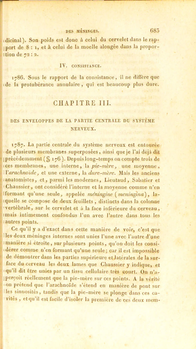 : (dicinal). Son poids est donc à celui du cervelet dans le rap- : iport de 8 : 1, et à celui de la moelle alongée dans la propor- ;.ltion de 72 : 2. IV, CONSISTANCE. 1786, Sous le rapport de la consistance, il ne diffère que (de la protubérance annulaire, qui est beaucoup plus dure. CHAPITRE III. DES ENVELOPPES DE LA PARTIE CENTRALE DD SYSTÈME NERVEUX. 1787. La partie centrale du système nerveux est entourée '■•de plusieurs membranes superposées, ainsi que je l’ai déjé dit ' iprécédemment (§ 176 ). Depuis long-temps on compte trois de !(ces membranes, une interne, la pie-mire, une moyenne, arachnoïde, et une externe, la dure-mire. Mais les anciens (iianatomistes, et, parmi les modernes, Lieutaud, Sabatier et • Chaussier, ont considéré l’interne et la moyenne comme n’en ,:lformant qu’une seule, appelée méningine [ meningina), la- i|tquelle se compose de deux feuillets , distincts dans la colonne j’vertébrale, sur le cervelet et à la face inférieure du cerveau, 'imais intimement confondus l’un avec l’autre dans tous les ■iiautres points. Ce qu’il y a d’exact dans cette manière de voir, c’est que '.liesdeux méninges internes sont unies l’une avec l’autre d’une Imanière si étroite, sur plusieurs points, qu’on doit les consi- idérer comme n’en formant qu’une seule; car il est impossible > de démontrer dans les parties supérieure et latérales de la sur- face du cerveau les deux lames que Chaussier y indique, et .i'qu’il dit être unies par un tissu cellulaire très court. On n’a- îiperçoit réellement que la pie-mère sur ces points. A la vérité ■ion prétend que l’arachnoïde s’étend en manière de pont sur Iles sinuosités, tandis que la pie-mère se plonge dans ces ca- vités , et qu’il est facile d’isoler la pi einière de ces deux inem-