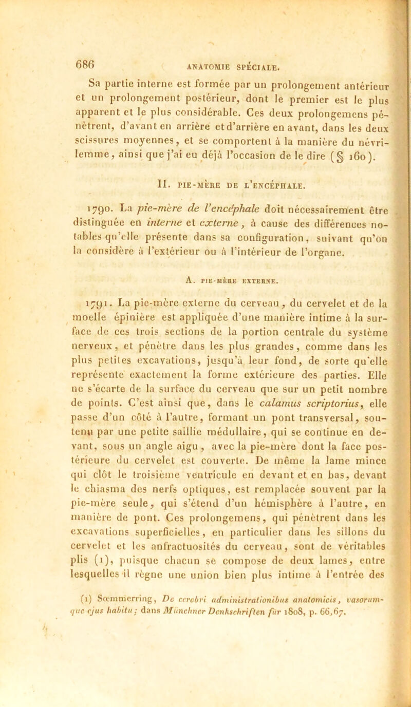 Sa partie interne est formée par un prolongement antérieur IBI et un prolongement postérieur, dont le premier est le plus » apparent et le plus considérable. Ces deux prolongemcns pé- « nètrent, d’avant en arrière et d’arrière en avant, dans les deux ^ scissures moyennes, et se comportent à la manière du névri- 9 lemme, ainsi que j’ai eu déjù l’occasion de le dire ( § 160 ). II. PIE-MÈRE DE l’encéphale. A 1790. La pie-mere de l’encéphale doit nécessairement être jH distinguée en interne et externe, à cause des différences no- M tables qu’elle présente dans sa conflguration, suivant qu’on .fl la considère à l’extérieur ou à l’intérieur de l’organe. M A. PIE-UÈBK EXTEBnE. jB 1791. La pic-mère externe du cerveau, du cervelet et de la fl moelle épinière est appliquée d’une manière intime à la sur- fl face de ces trois sections de la portion centrale du système R! nerveux, et pénètre dans les plus grandes, comme dans les plus petites excavations, jusqu’à leur fond, de sorte qu'elle J? représente exactement la forme extérieure des parties. Elle £ ne s’écarte de la surface du cerveau que sur un petit nombre S de points. C’est ainsi que, dans le calamus scriptorius, elle passe d’un côté à l’autre, formant un pont transversal, sou- tenu par une petite saillie médullaire, qui se continue en de- vant, sous un angle aigu, avec la pie-mère dont la face pos- térieure du cervelet est couverte. De même la lame mince qui clôt le troisième ventricule en devant et en bas, devant le chiasma des nerfs optiques, est remplacée souvent par la pie-mère seule, qui s’étend d’un hémisphère à l’autre, en manière de pont. Ces prolongemens, qui pénètrent dans les excavations superficielles, en particulier dans les sillons du cervelet et les anfractuosités du cerveau, sont de véritables plis (i), puisque chacun sC compose de deux lames, entre lesquelles il régne une union bien plus intime à l’entrée des (i) Sa'nnncrring, De r.crcbvi adminislralionibus anatomicis, vasorum- tjiic rjus liahilii; dans Münchner Dcnhschriflen fur 1808, p. 66,67.