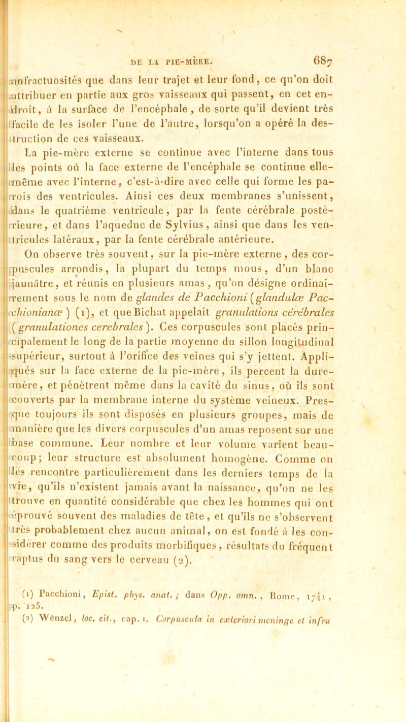 mnlVactuosilÉs que dans leur trajet et leur fond, ce qu’on doit latlribuer en partie aux gros vaisseaux qui passent, en cet en- ildrnit, à la surface de l’encéphale, de sorte qu’il devient très ifacile de les isoler l’une de l’autre, lorsqu’on a opéré la des- ilruction de ces vaisseaux. La pie-mère externe se continue avec l’interne dans tous lies points où la face externe de l’encéphale se continue elle- nuêrae avec l’interne, c’est-à-dire avec celle qui forme les pa- rfois des ventricules. Ainsi ces deux membranes s’unissent, klaus le quatrième ventricule, par la fente cérébrale posté- rrieure, et dans l’aqueduc de Sylvius, ainsi que dans les ven- itiicules latéraux, par la fente cérébrale antérieure. On observe très souvent, sur la pie-mère externe, des cor- ipuscules arrondis, la plupart du temps mous, d’un blanc jaunâtre, et réunis en plusieurs amas, qu’on désigne ordinai- rrement sous le nom de glandes de Pacchioni (^glandulce Pac~ vlnonianæ') (i), et que Bichat appelait granulations cérébrales granulationes cerebrales). Ces corpuscules sont placés prin- l'cipalement le long de la partie moyenne du sillon longitudinal supérieur, surtout à l’oriflce des veines qui s’y jettent. Appli- )qués sur la face externe de la pie-mère, ils percent la dure- imère, et pénètrent même dans la cavité du sinus, où ils sont l’couverts par la membrane interne du système veineux. Pres- que toujours ils sont disposés en plusieurs groupes, mais de iinanière que les divers corpuscules d’un amas reposent sur une ibase commune. Leur nombre et leur volume varient beau- coup; leur structure est absolument homogène. Comme on les rencontre particulièrement dans les derniers temps de la vie, qu’ils n’existent jamais avant la naissance, qu’on ne les itrouve en quantité considérable que chez les hommes qui ont eprouvé souvent des maladies de tête, et qu’ils ne s’observent ttrès probablement chez aucun animal, on est fondé à les con- sidérer comme des produits morbifiques, résultats du fréquent raptus du sang vers le cerveau (2). (1) l’acchioni, Epist. phys. atiat. ; dans 0pp. omn. , Homo, \y\i , p. 125. I' * j' (2) WCnzcl, toc. cil., c.ip. i. Corpusciita in cxlcriori méninge cl infra [ t