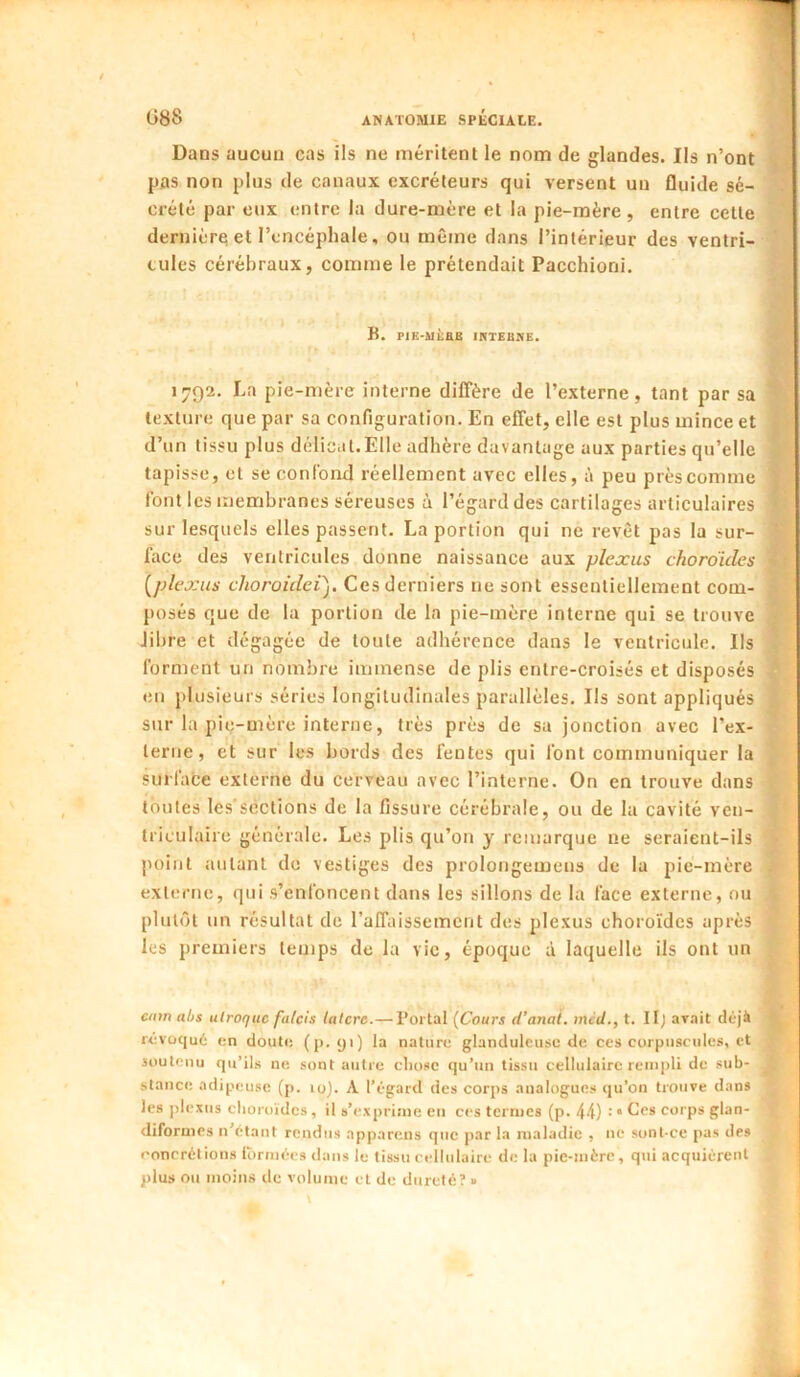 Dans aucun cas ils ne méritent le nom de glandes. Ils n’ont pas non plus de canaux excréteurs qui versent un fluide sé- crété par eux entre la dure-mère et la pie-mère, entre cette dernière et l’encéphale, ou même dans l’intérieur des ventri- cules cérébraux, comme le prétendait Pacchioni. B. PIE-MÈaS IRTEBNE. 1792. La pie-mère interne diffère de l’externe, tant par sa texture que par sa configuration. En effet, elle est plus mince et d’un tissu plus délicat.Elle adhère davantage aux parties qu’elle tapisse, et se confond réellement avec elles, à peu près comme font les membranes séreuses à l’égarddes cartilages articulaires sur lesquels elles passent. La portion qui ne revêt pas la sur- face des ventricules donne naissance aux plexus choroïdes [plexus choroidei). Ces derniers ne sont essentiellement com- posés que de la portion de la pie-mère interne qui se trouve fibre et dégagée de toute adhérence dans le ventricule. Ils forment un nombre immense de plis entre-croisés et disposés en plusieurs séries longitudinales parallèles. Ils sont appliqués sur la pig-mère interne, très près de sa jonction avec l’ex- terne, et sur les bords des fentes qui font communiquer la surface externe du cerveau avec l’interne. On en trouve dans toutes les’scclions de la fissure cérébrale, ou de la cavité ven- triculaire générale. Les plis qu’on y remarque ne seraient-ils point autant do vestiges des prolongemens de la pie-mère externe, qui s’enfoncent dans les sillons de la face externe, ou plutôt un résultat de l’affaissement des plexus choroïdes après les premiers temps de la vie, époque à laquelle ils ont un c/nn abs alroquc falcis lalcre.— Portai {Cours d’anal, mcd., t. IIj avait déjà révoqué en doute (p. 91) la nature glanduleuse de ces corpuscules, et soutenu qu’ils ne sont autre cliosc qu’un tissu cellulaire rempli de sub- stance adipeuse (p. 10). A l’égard des corps analogues qu’on trouve dans les jilexus choroïdes, il s’exprime en ces termes (p. 44) • “ èles corps glan- diformes n'étant rendus appareils que par la maladie , ne sonl-ce pas des concrétions Ibrmées dans le tissu cellulaire de la pie-mère, qui acquiérent plus ou moins de volume et de dureté? »