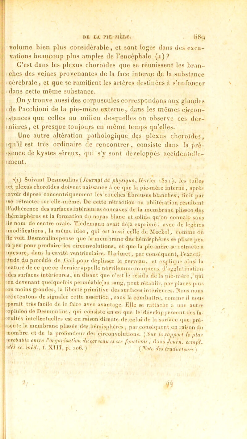 DE LA. riE-MÈR€. G8ç^ volume bien plus considérable, et sont logés dans des exca- vations beaucoup plus amples de l’encéphale (t) ? C’est dans les plexus choroïdes que se réunissent les bran- iches des vejnes provenantes de la face interac de la substance (Cérébrale, et que se ramifient les ancres destinées à s’enfoncer (dans cette même substance. ,On y trouve aussi des corpuscules correspondans au.x glandes (de l’acchioni de la pie-mère externe y dans les mêmes circon- :s.t.anees que celles au milieu desquelles on observe ces der- inières, et presque toujours en même temps qu’elles. Une autre altération pathologique des plexus choroïde.?, (qu’il est très ordinaire de rencontrer, consiste dans la pré- rsence de kystes séreux, qui s’y sont développés accideiiieUc- iment. >(i) Suivant Desnioulins [Journal de physique, février 1S21 ), les tuiles 'et plexus choroïdes doivent naissance à et que la pie-nière interne, après (avoir déposé concentrique(nent les couches fibreuses blanches, finit par 5se rétracter sur elle-même. De cette rétraction ou oblitération résultent Il’adhérence des surfaces intérieures concaves de la membrane plissée des Ihémisphéres et la formation du no}'au blanc et solide qu’on connaît souji lie nom de centre ovale. Ticdejiiauo avait déjà exprimé, avec de légères rmodifications, la même idée, qui est aussi celle d(i Meckel, comme on lie voit. Desmoulins pense que la membrane des hémisphères se plisse peu (à peu pour produire les circonvolutions, et que la pie-mère s(i rétracte à rmesurc, dans la cavité ventriculaire. II admet, pur conséquent, l’exacti- (tude du procédé de Gall pour déplisser le cerveau, et explique ainsi la ■'nature de ce que ce dernier appelle névrilemme muqueux d’agglutination ■ des surfaces intérieures, en disant que c’est le résidu de la pic-nière ,‘qui ■en devenant quelquefois peiméablejiu sang, peut rétablir, par places plus ■ou moins grandes, la liberté primitive des surfaces intérieures. INons nous ■ contentons de signaler celte assertion , sans la combattre, comme il nous •parait très facile de le faire avec avantage. Elle se rattache à une autre ■opinion de Desmoulins, qui consiste en ce que le dévclopjUMuenl des fa- '■cultés intellectuelles est «n raison directe de celui de la surface (pie pré- sente la membrane plissée des hémisphères, jiar conséipient en raison du ■mombre et de la profondeur de.s circonvolution.s. [Sur te rapport le plus probable entre l'organisation du cerveau et scs fonctions ; dans Journ. comp'l. 'dek SC. mid., t. XI H, p. aofi. ) ( /V(We îles traducteurs )