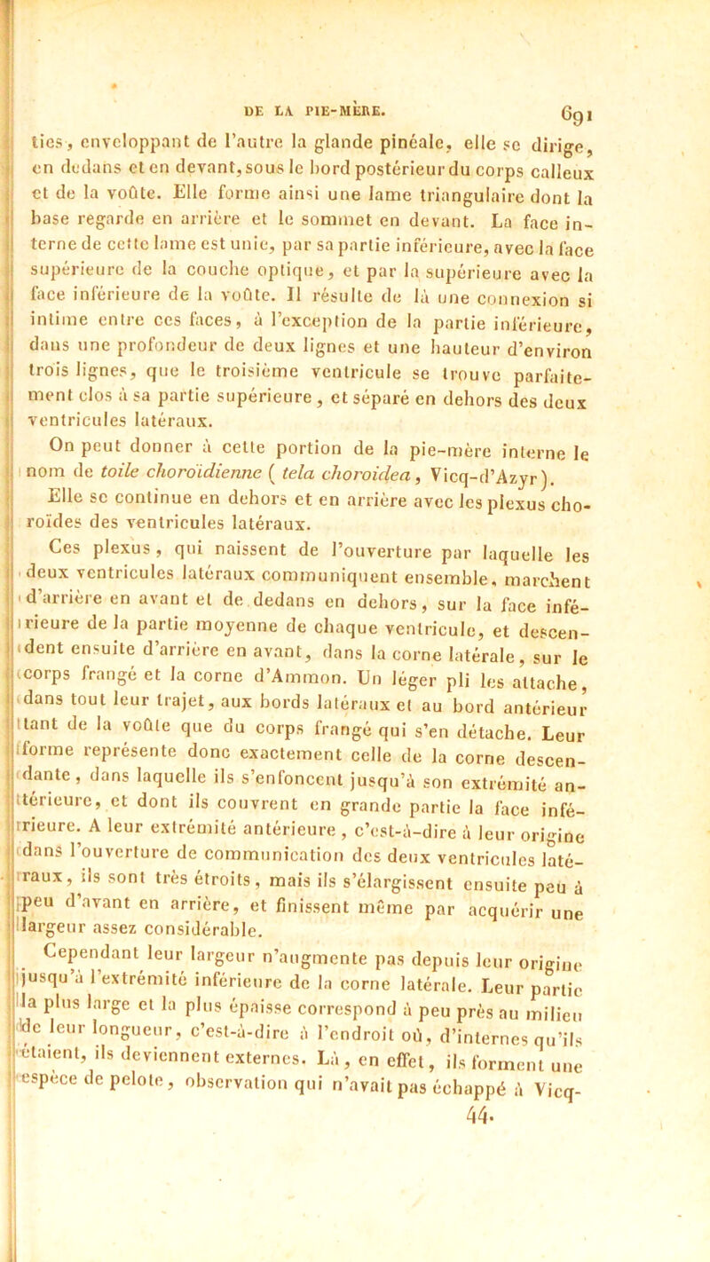 r lies, enveloppant de l’autre la glande pincale, elle se dirige, i en dedans et en devant, sous le bord postérieur du corps calleux i et de la voûte. Elle forme ainsi une lame triangulaire dont la 1' hase regarde en arrière et le sommet en devant. La face in- ii terne de celle lame est unie, par sa partie inférieure, avec la face ! supérieure de la couche optique, et par la supérieure avec la j| hice inférieure de la voûte. Il résulte de là une connexion si ij intime entre ces faces, à l’exception de la partie inférieure, il dans une profondeur de deux lignes et une hauteur d’environ trois lignes, que le troisième ventricule se trouve parfaite- i! ment clos à sa partie supérieure , et séparé en dehors des deux il ventricules latéraux. On peut donner à cette portion de la pie-mère interne le ;! nom de toile choroidienne ( tela choroidea, Vicq-d’Azyr ). Elle SC continue en dehors et en arrière avec les plexus cho- !; roïdes des ventricules latéraux. Ces plexus , qui naissent de l’ouverture par laquelle les i| deux ventricules latéraux communiquent ensemble, marchent i|<d’arrière en avant et de dedans en dehors, sur la face infé- ! irieure de la partie moyenne de chaque ventricule, et descen- hdent ensuite d’arrière en avant, dans la corne latérale, sur le (corps frangé et la corne d’Ammon. Un léger pli les attache, (dans tout leur trajet, aux bords latéraux et au bord antérieur Itant de la voûte que du corps frangé qui s’en détache. Leur fforme représente donc exactement celle de la corne descen- (dante, dans laquelle ils s’enfoncent jusqu’à son extrémité an- ttérieure, et dont ils couvrent en grande partie la face infé- rrieure. A leur extrémité antérieure , c’est-à-dire à leur origine îjcdans l’ouverture de communication des deux ventricules laté- jrraux, îls sont très étroits, mais ils s’élargissent ensuite peu à ijpeu d’avant en arrière, et finissent même par acquérir une ‘ llargeur assez considérable. I Cependant leur largeur n’augmente pas depuis leur origine ljusqu à 1 extrémité inférieure de la corne latérale. Leur partie lia plus large et la plus épaisse correspond à peu prés au milieu l'de leur longueur, c’est-à-dire à l’endroit oû, d’internes qu’ils ; étaient, ils deviennent externes. Là , en effet, ils forment une ■l'espèce de pelote, observation qui n’avait pas échappé à Vicq-