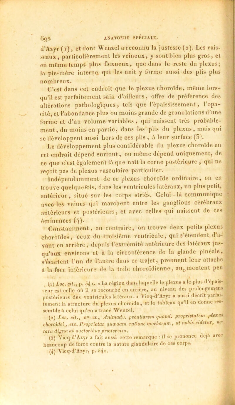 (l’Azyr (i), et dont Wenzel a reconnu la justesse (2). Les vais- seaux, parliculiêrement le^ veineux, y sont bien plus gros, et en même temps plus flexueux, que dans le reste du plexus; la pie-mère interne qui les unit y forme aussi des plis plus nombreux. C’est dans cet endroit que le plexus choroïde, même lors- qu’il est parfaitement sain d’ailleurs, offre de préférence des altérations pathologiques, tels que l’épaississement, l’opa- cité, et l’abondance plus ou moins grande de granulations d’une forme et d’un volume variables , qui naissent très probable- ment, du moins en partie, dans les plis du plexus, mais qui se développent aussi hors de ces plis , à leur surface (5\ Le développement plus considérable du plexus choroïde en cet endroit dépend surtout, ou même dépend uniquement, de ce que c’est également li\ que naît la corne postérieure , qui ne reçoit pas de plexus vasculaire particulier. Indépendamment de ce plexus choroïde ordinaire, on en trouve quelquefois, dans les ventricules latéraux, un plus petit, antérieur, situé sur les corps striés. Celui - là communique avec les veines qui marchent entre les ganglions cérébraux anterieurs et postérieurs, et avec celles qui naissent de ces éminences (4)* Constamment, au contraire, on trouve deux petits plexus choroïdes, ceux du troisième ventricule, qui s’étendent d’a- vant en arrière, depuis l’extrémité antérieure des latéraux jus- qu’aux environs et à la circonférence de la glande pinéale, s’écartent l’un de l’autre dans ce trajet, prennent leur attache à la face inférieure de la toile choroïdienne, augmentent peu •'U. . (i) Loc. cit., p. 54i. . La région dans laquelle le plexus a le plus d’épais- seur est celle oii il se recourbe en arrière, au niveau des prolongemens postérieurs des ventricules latéraux. » Vicq-d’Aryr a aussi décrit parfai- tement la structure du plexus choroïde, et le tableau qu 11 en donne res- semble à celui qu’en a tracé Wcnr.cl. (a) Loc. cit., n“ ix, Animadv. peculiarem quand, proprietalcm plexus cliorouici, etc. Proprictas qua'dam rationc morborum , ut nobis videtur, no- tatu dij^na ab auctoribus preetervisa. ^ (3) Vicq-d’Ar.yr a fait aussi cette remarque ; il se prononce dejii avec bcaoconp de force contre la nature glandulaire de ces corps. (4) Vicq d’Azyr, p. 54o.