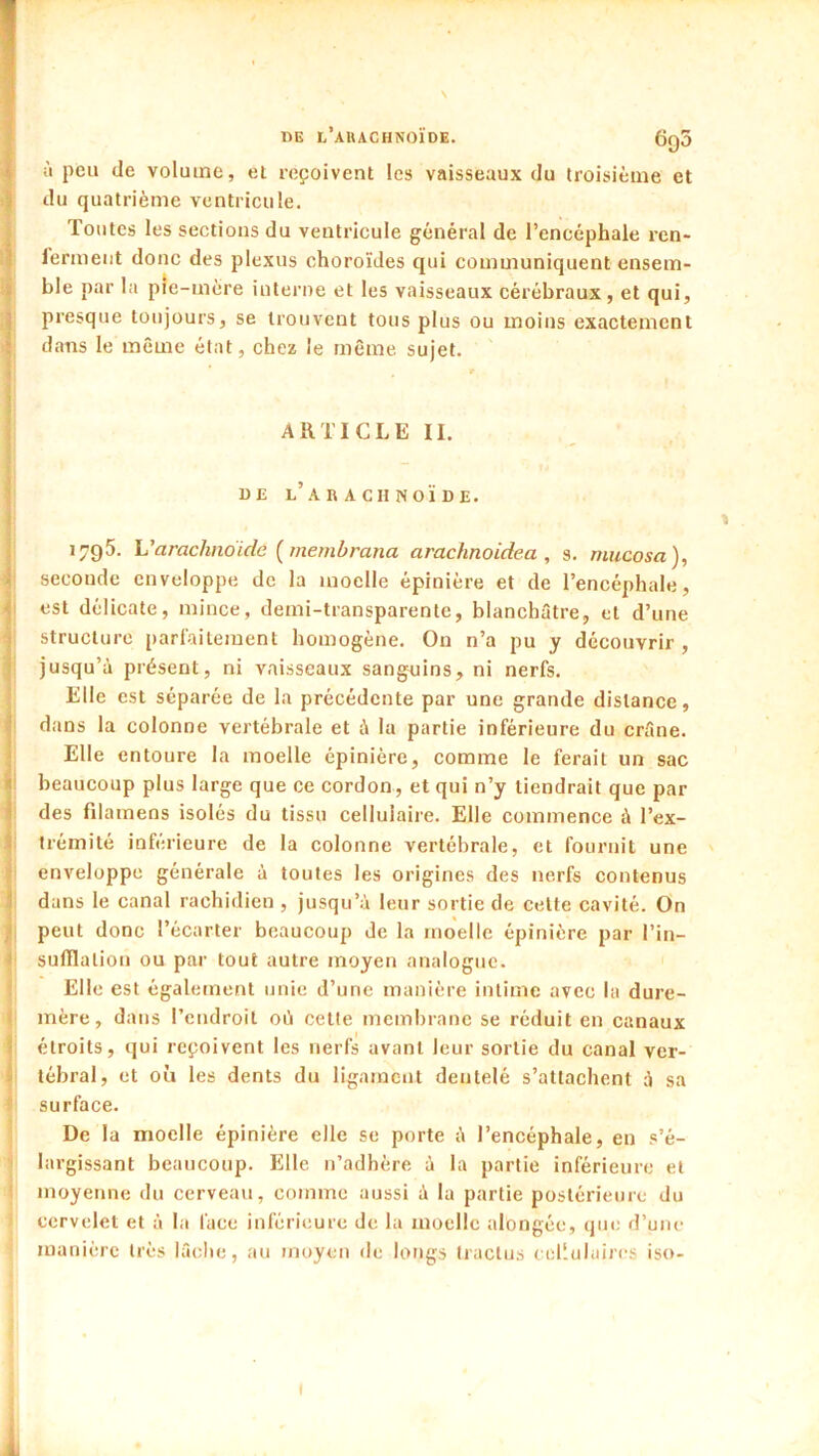 DB l’auachnoïde. 6q5 à peu de volume, el reçoivent les vaisseaux du troisième et du quatrième ventricule. Toutes les sections du ventricule général de l’encéphale ren- l'erment donc des plexus choroïdes qui communiquent ensem- ble par la pie-mère interne et les vaisseaux cérébraux, et qui, presque toujours, se trouvent tous plus ou moins exactement dans le même état, chez le même, sujet. ARTICLE II. DE L.ARACHNOÏDE. 1795. Varachnoïde {membrana arachnoidea , s. rnucosa), seconde enveloppe de la moelle épinière et de l’encéphale, est délicate, mince, demi-transparente, blanchâtre, et d’une structure parfaitement homogène. On n’a pu y découvrir, jusqu’à présent, ni vaisseaux sanguins, ni nerfs. Elle est séparée de la précédente par une grande distance, dans la colonne vertébrale et à la partie inférieure du crâne. Elle entoure la moelle épinière, comme le ferait un sac beaucoup plus large que ce cordon, et qui n’y tiendrait que par des filamens isolés du tissu cellulaire. Elle commence à l’ex- trémité inférieure de la colonne vertébrale, et fournit une enveloppe générale à toutes les origines des nerfs contenus dans le canal rachidien , jusqu’à leur sortie de cette cavité. On peut donc l’écarter beaucoup de la moelle épinière par l’in- sufilalion ou par tout autre moyen analogue. Elle est également unie d’une manière intime avec la dure- mère, dans l’endroit où cette membrane se réduit en canaux étroits, (jui reçoivent les nerfs avant leur sortie du canal ver- tébral, et où les dents du ligament dentelé s’attachent à sa surface. De la moelle épinière elle se porte à l’encéphale, en s’é- largissant beaucoup. Elle n’adhère à la partie inférieure et moyenne du cerveau, comme aussi à la partie postérieure du cervelet et à la face inférieure de la moelle alongée, que d’une manière très lâche, au moyen de longs Iraclus cellulaires iso-