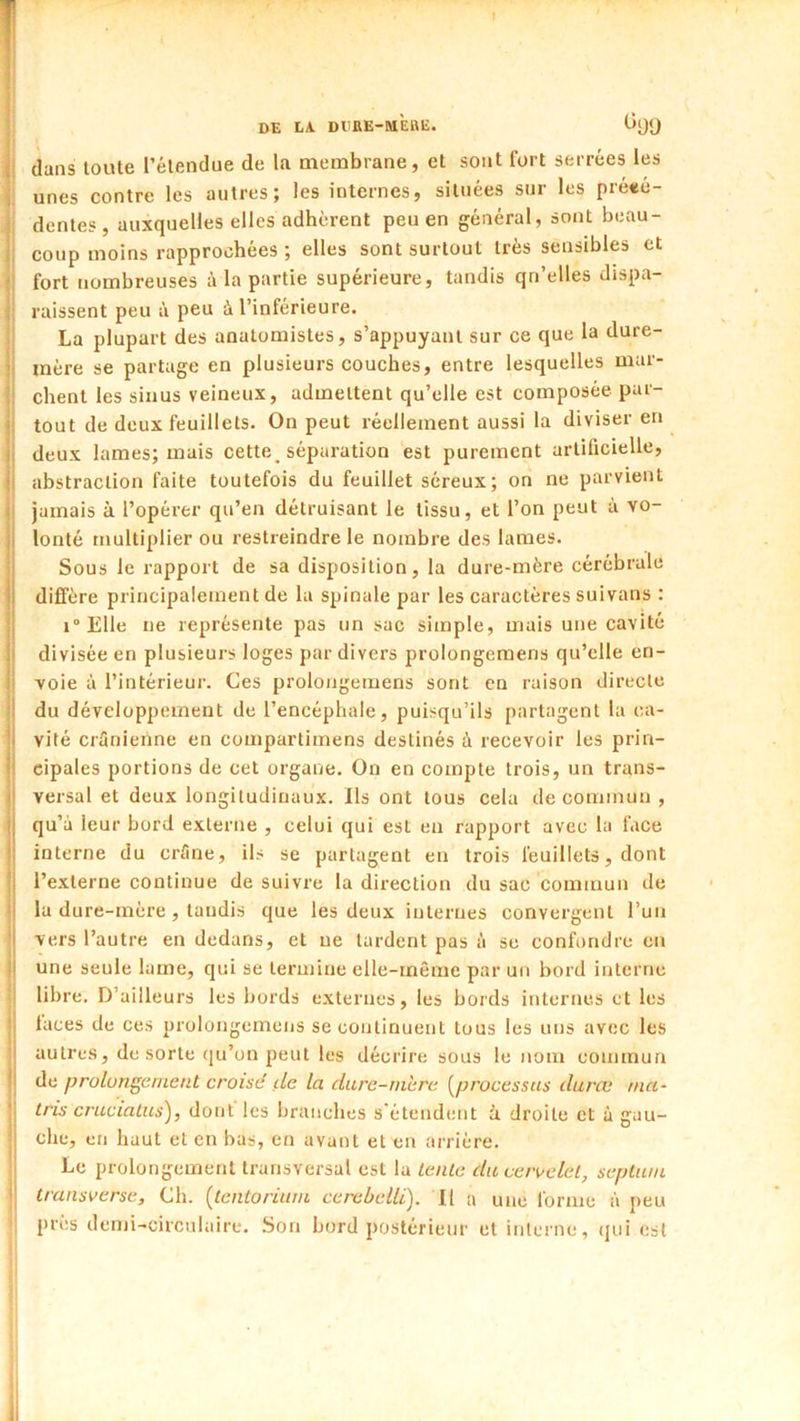 DE LA DIIRE-MEBË. I dans toute l’étendue de la membrane, et sont fort serrées les i unes contre les autres; les internes, situées sur les pre«é- I dentés, auxquelles elles adhèrent peu en général, sont beau- 1 coup moins rapprochées ; elles sont surtout très sensibles et i fort nombreuses à la partie supérieure, tandis qn’elles dispa- I raissent peu à peu à l’inférieure. j La plupart des anatomistes, s’appuyant sur ce que la dure- mère se partage en plusieurs couches, entre lesquelles mar- chent les sinus veineux, admettent qu’elle est composée par- tout de deux feuillets. On peut réellement aussi la diviser en deux lames; mais cette_ séparation est purement artificielle, abstraction faite toutefois du feuillet séreux; on ne parvient jamais à l’opérer qu’en détruisant le tissu, et l’on peut à vo- lonté multiplier ou restreindre le nombre des lames. Sous le rapport de sa disposition, la dure-mère cérébrale dififère principalement de la spinale par les caractères suivans : i°Elle ne représente pas un sac simple, mais une cavité divisée en plusieurs loges par divers prolongemens qu’elle en- voie à l’intérieur. Ces prolongemens sont en raison directe du développement de l’encéphale, puisqu’ils partagent la ca- vité crünienne en compartimens destinés à recevoir les prin- cipales portions de cet organe. On en compte trois, un trans- versal et deux longitudinaux. Ils ont tous cela de commun , qu’à leur bord externe , celui qui est eu rapport avec la face interne du erflne, ils se partagent en trois feuillets, dont l’externe continue de suivre la direction du sac commun de la dure-mère , tandis que les deux internes convergent l’un vers l’autre en dedans, et ne tardent pas à se confondre en j une seule lame, qui se termine elle-même par un bord interne |! libre. D’ailleurs les bords externes, les bords internes et les faces de ces prolongemens se continuent tous les uns avec les autres, de sorte (ju’on peut les décrire sous le nom commua de prolungernent croise de la dure-mhre [processus duræ nia- I tris crucialus), dont les branches s'étendent i droite et à gau- I che, en haut et en bas, en avant et en arrière. Le prolongement transversal est la lente diiceivelel, septum transverse. Ch. [tentorium cerebellï). Il a une forme à peu ; près demi-circulaire. Son bord postérieur et interne, (jui est