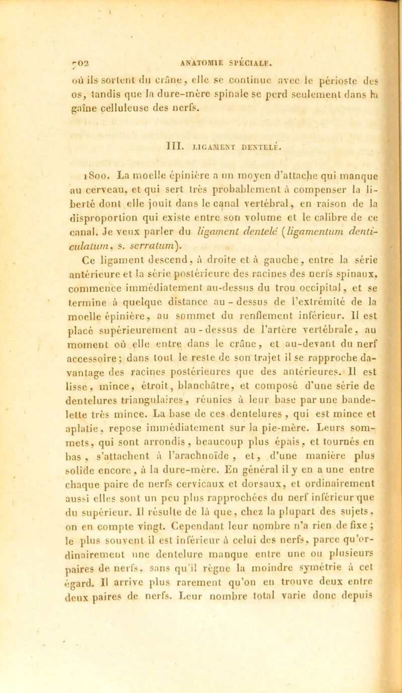 Dii ils sorlcnl «lu crâne, clic se conliimc avec le périoste des os, tandis que la dure-mère spinale se perd seulement dans hi gaine celluleuse des nerfs. III. LIGAMENT DENTELE. i8oû. La moelle épinière a un moyen d’attache qui manque au cerveau, et qui sert très probablement â compenser la li- berté dont elle jouit dans le cqnal vertébral, en raison de la disproportion qui existe entre son volume et le calibre de ce canal. Je veux parler du ligament dentelé i^ligamcnlimi denti- cidatwn. s. serraiuni). Ce ligament descend, à droite et à gauche, entre la série antérieure et la série postérieure des racines des nerfs spinaux, commence immédiatement au-dessus du trou occipital, et se termine à quelque distance au - dessus de l’extrémité de la moelle épinière, au sommet du renflement inférieur. Il est placé supérieurement au-dessus de l’artère vertébrale, au moment où elle entre dans le crâne, et au-devant du nerf accessoire; dans tout le reste de son trajet il se rapproche da- vantage des racines postérieures que des antérieures. Il est lisse, mince, étroit, blanchâtre, et composé d’une série de dentelures triangulaires, réunies à leur base par une bande- lette très mince. La base de ces dentelures , qui est mince et aplatie, repose immédiatement sur la pie-mère. Leurs som- mets, qui sont arrondis, beaucoup plus épais, et tournés en bas, s’attachent à l’arachnoïde, et, d’une manière plus solide encore, à la dure-mère. En général il y en a une entre chaque paire de nerfs cervicaux et dorsaux, et ordinairement aussi elles sont un peu plus rapprochées du nerf inférieurtjue du supérieur. Il résulte de là que, chez la plupart des sujets, on en compte vingt. Cependant leur nombre n’a rien de fixe ; le plus souvent il est inférieur à celui des nerfs, parce qu’or- dinairement une dentelure manque entre une ou plusieurs paires de nerfs, sans qu’il règne la moindre symétrie à cet égard. Il arrive plus rarement qu’on en trouve deux entre deux paires de nerfs. Leur nombre total varie donc depuis