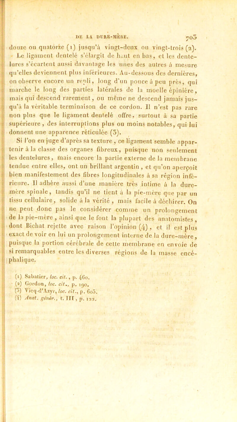 I)lî LA DLIIE-MËHE. 705 \ cloDzc 011 qnalorfcc (1) jusqu’à vingl-clcux ou vingt-trois (a). |i • Le ligament dentelé s’élargit de haut en bas, cl les dcnlc- |i lures s’écartent aussi davantage les unes des autres à mesure jj qu’elles deviennent plus intérieures. Au-dessous des dernières, Il on observe encore un repli, long d’un pouce à peu près, qui Il marche le long des parties latérales de la moelle épinière, j mais qui descend rarement, ou même ne descend jamais jus- I qu’à la véritable terminaison de ce cordon. Il n’est pas rare i non plus que le ligament dentelé offre, surtout à sa partie j supérieure, des interruptions plus ou moins notables, qui lui I donnent nne apparence réticulée (3). II Si l’on en juge d’après sa texture , ce ligament semble appar- ji tenir à la classe des organes fibreux, puisque non seidement jj les dentelures, mais encore la partie externe de la membrane ij tendue entre elles, ont un brillant argentin , et qu’on aperçoit jj bien manifestement des fibres longitudinales à sa région infe- I rieiirc. Il adhère aussi d’une manière très intime à la durc- I mère spinale, tandis qu’il ne tient à la pie-mère que par un i tissu cellulaire, solide à la vérité , mais facile à déchirer. On I ne peut donc pas le considérer comme un prolongement j de la pie-mère, ainsi que le font la plupart des anatomistes, j .dont Bichat rejette avec raison l’opinion (4), et il est plus i . exact de voir en lui un prolongement interne de la dure-mère, i puisque la portion cérébrale de cette membrane en envoie de i si remarquables entre les diverses régions de la masse encé- I I phalique. (1) Sabatier, loc. cil., p. 460. - ■ (a) Gordon, loc. cil., p. 190. ;| (3) Vicq-d’Azyi-,/oc. c(<., p. 6o5. I (i) Anal, génér., l. III, p. \o.n.