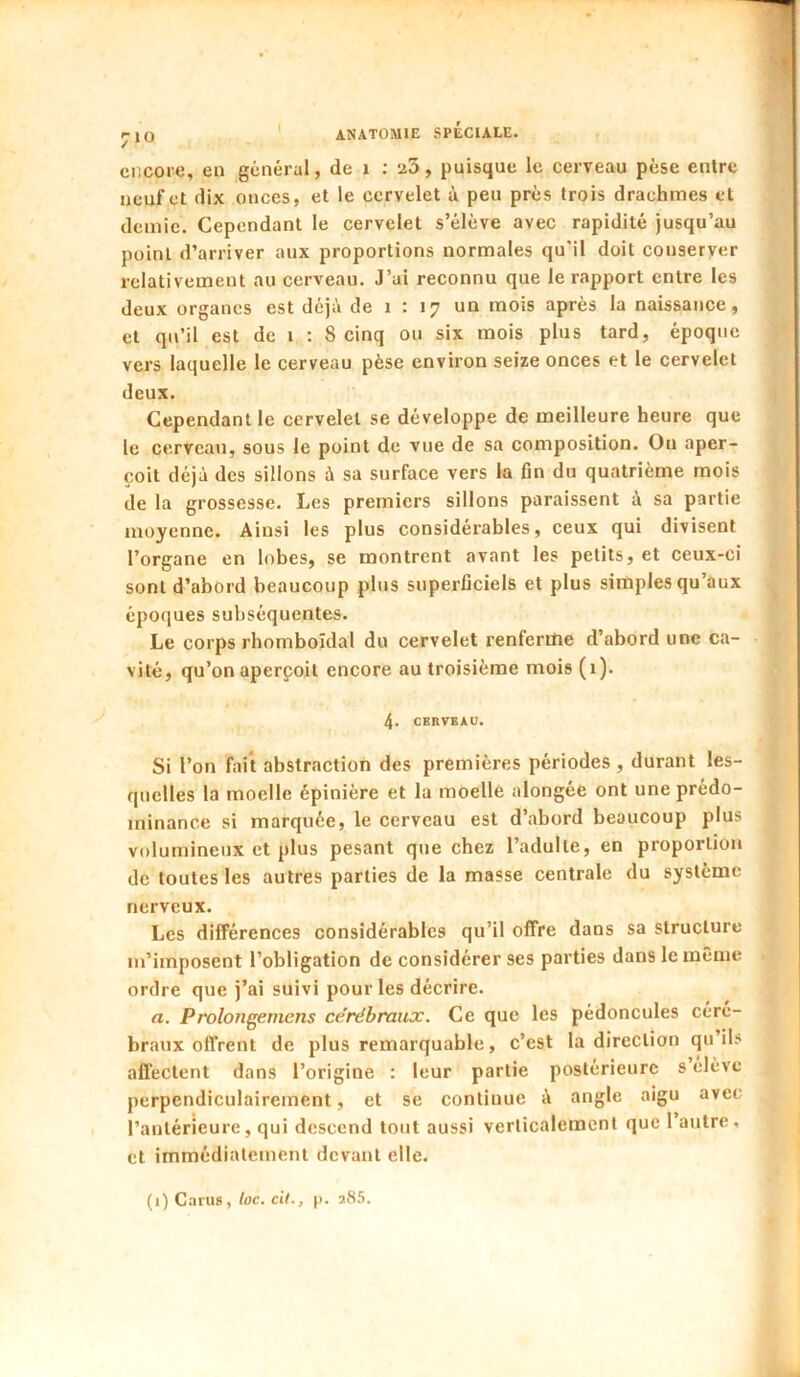 encore, en général, de i ; a3, puisque le cerveau pèse entre neuf et dix onces, et le cervelet à peu prés trois drachmes et demie. Cependant le cervelet s’élève avec rapidité jusqu’au point d’arriver aux proportions normales qu'il doit conserver relativement au cerveau. J’ai reconnu que le rapport entre les deux organes est déjà de i : 17 un mois après la naissance, et qu’il est de i : 8 cinq ou six mois plus tard, époque vers laquelle le cerveau pèse environ seize onces et le cervelet deux. Cependant le cervelet se développe de meilleure heure que le cerveau, sous le point de vue de sa composition. Ou aper- çoit déjà des sillons à sa surface vers la fin du quatrième mois de la grossesse. Les premiers sillons paraissent à sa partie moyenne. Ainsi les plus considérables, ceux qui divisent l’organe en lobes, se montrent avant les petits, et ceux-ci sont d’abord beaucoup plus superficiels et plus simples qu’aux époques subséquentes. Le corps rhomboïdal du cervelet renferilie d’abord une ca- vité, qu’on aperçoit encore au troisième mois (i). 4. CERVEAU. Si l’on fait abstraction des premières périodes , durant les- quelles la moelle épinière et la moelle alongée ont une prédo- minance si marquée, le cerveau est d’abord beaucoup plus volumineux et plus pesant que chez l’adulte, en proportion de toutes les autres parties de la masse centrale du système nerveux. Les différences considérables qu’il offre dans sa structure m’imposent l’obligation de considérer ses parties dans le même ordre que j’ai suivi pour les décrire. a. Prolongemens cérébraux. Ce que les pédoncules céré- braux offrent de plus remarquable, c’est la direction qu ils aflectent dans l’origine ; leur partie postérieure s élève perpendiculairement, et se continue à angle aigu avec l’antérieure, qui descend tout aussi verticalement que 1 autre, et immédiatement devant elle.