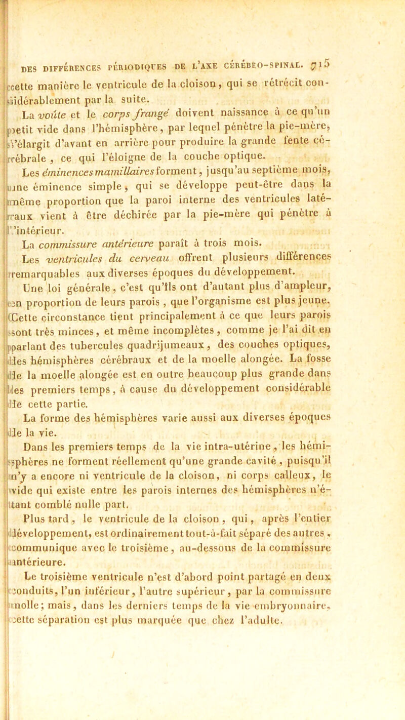 Eccttc manière le ventricule de la.cloison j qui se rétrécit cou- fiidérablement par la suite. ; hn voûte ci le corps frangé doivent naissance à ce qu’un nietit vide dans l’hémisphère, par lequel pénètre la pie-mère, .ï’élargit d’avant en arrière pour produire la grande lente cé- rrébrale , ce qui l’éloigne de la couche optique. \jCSi éminencesmaniillairesïovvncïii f jusqu au septième mois, ujne éminence simple, qui se développe peut-être dans la imême proportion que la paroi interne des ventricules laté- raux vient à être déchirée par la pie-mère qui pénètre à ’intérieur. La commissure antérieure paraît à trois mois. Les ventricules du cerveau offrent plusieurs différences rremarquables aux diverses époques du développement. Lue loi générale, c’est qu’ils ont d’autant plus d’ampleur, eîn proportion de leurs parois , que l’organisme est plus jeune. (Cette circonstance tient principalement à ce que leurs parois •sont très minces, et même incomplètes , comme je l’ai dit en pparlant des tubercules quadrijumeaux, des couches optiques, ilJes hémisphères cérébraux et de la moelle alongée. La fosse die la moelle ,alongée est en outre beaucoup plus grande dans Ides premiers temps, é cause du développement considérable lie cette partie. La forme des hémisphères varie aussi aux diverses époques Jie la vie. Dans les premiers temps de la vie intra-utérine , les hémi- ssphères ne forment réellement qu’une grande cavité , puisqu’il in’y a encore ni ventricule de la cloison, ni corps calleux, le 'vide qui existe entre les parois internes des hémisphères n’é- Uant comblé nulle part. Plus tard, le ventricule de la cloison, qui, après l’entier liiéveloppement, est ordinairement tout-à-fait séparé des autres , 'communique avec le troisième, au-dessous de la commissure antérieure. Le troisième ventricule n’est d’abord point partagé en deux 'Conduits, l’un inférieur, l’autre supérieur, par la commissure pnolle; mais, dans les derniers temps de la vie embryonnaire, ij cette séparation est plus marquée que chez l’adulte.