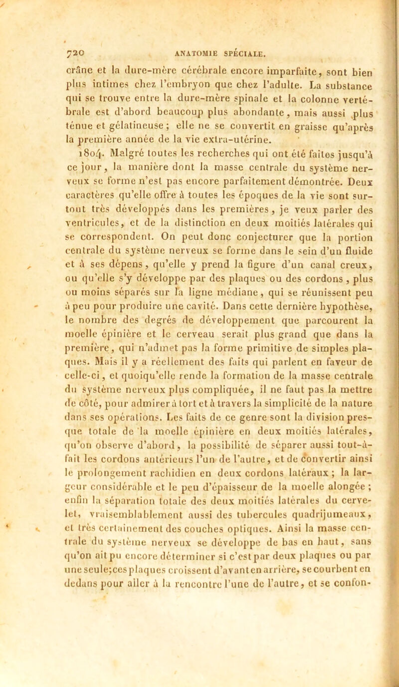 crSne et la dure-mère cérébrale encore imparfaite, sont bien plus intimes chez l’embryon que chez l’adulte. La substance qui se trouve entre la dure-mère spinale et la colonne verté- ' braie est d’abord beaucoup plus abondante, mais aussi .plus ^ ténue et gélatineuse; elle ne se convertit en graisse qu’après i la première année de la vie extra-utérine. i i8o4- Malgré toutes les recherches qui ont été faites jusqu’à ' ce jour, la manière dont la masse centrale du système ner- veux se forme n’est pas encore parfaitement démontrée. Deux caractères qu’elle offre à toutes les époques de la vie sont sur- tout très développés dans les premières, je veux parler des ventricules, et de la distinction en deux moitiés latérales qui ' se correspondent. On peut donc conjecturer que la portion centrale du système nerveux se forme dans le sein d’un fluide et i\ ses dépens, qu’elle y prend la figure d’un canal creux, ^ ou qu’elle s’y développe par des plaques ou des cordons , plus ; ou moins séparés sur la ligne médiane, qui se réunissent peu i - à peu pour produire une cavité. Dans cette dernière hypothèse, le nombre des degrés de développement que parcourent la moelle épinière et le cerveau serait plus grand que dans la première, qui n’admet pas la forme primitive de simples pla- ques. Mais il y a réellement des faits qui parlent en faveur de celle-ci, et quoiqu’elle rende la formation de la masse centrale du .«ystème nerveux plus compliquée, il ne faut pas la mettre de côté, pour admirera tort été travers la simplicité de la nature dans ses opérations. Les faits de ce genre sont la division pres- que totale de la moelle épinière en deux moitiés latérales, qu’on observe d’abord, la possibilité de séparer aussi tout-à- fait les cordons antérieurs l’un de l’autre, et de convertir ainsi le prolongement rachidien en deux cordons latéraux; la lar- geur considérable et le peu d’épaisseur de la moelle alongée ; enfin la séparation totale des deux moitiés latérales du cerve- let, vraisemblablement aussi des tubercules quadrijumeaux, s et très certainement des couches optiques. Ainsi la masse cen- trale du système nerveu.x se développe de bas en haut, sans qu’on ait pu encore déterminer si c’est par deux plaques ou par une scule;ccs plaques croissent d’avant en arrière, se courbent en ^ dedans pour aller à la rencontre l’une de l’autre, et se confon- 1