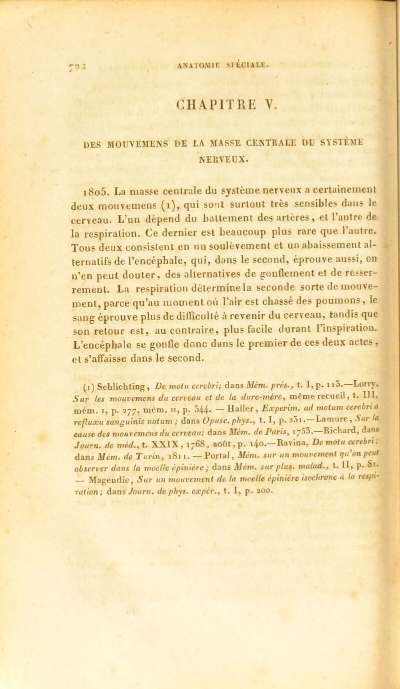 r)'- CHAPITRE V. DES MOEVEMENS DE LA MASSE CENTRALE DU SYSTÈME NERVEUX. i8o5. La masse centrale du système nerveux a certainement deux raouvemens (i), qui sont surtout très sensibles dans le cerveau. L’un dépend du battement des artères, et l’autre de la respiration. Ce dernier est beaucoup plus rare que l’autre. Tous deux consistent en un soulèvement et un abaissement al- ternatifs de l’encéphale, qui, dans le second, éprouve aussi, on n’en peut douter, des alternatives de gonflement et de resser- rement. La respiration détermine la seconde sorte de mouve- ment, parce qu’au moment où l’air est chassé des poumons, le sang éprouve plus de difiiculté à revenir du cerveau, tandis que son retour est, au contraire, plus facile durant l’inspiration. L’encéphale se gonfle donc dans le premier de ces deux actes , et s’affaisse dans le second. (i) ScLlichting, De motu ccrcbri; dans Mcm. prés., t. 1, p. 113.—Lorry, Sur les mouvemens du cerveau et de la dure-mère, môme recueil, t. 111, mém. I, p. 277, mém. 11, p. 544- — Haller, Experim. ad motum cerebria refluxu sanguinis natum ; dans 0/jhsc.p/iys., t. 1, p.aâi.—Lamure, 5«r/a cause des mouvemens du cerveau; dans iWcm. de Paris, 17.53.—Richard, dan» Journ. de méd.,X. XXIX, 1768, aoftt,p. i4o.-Ravina, De mot u ccrebri ; dans Mém. de Turin, i8i 1. — Portai, Mém. sur un mouvement qu’on peut observer dans la moelle épinière ; dans Mém. sur plus, malad., t. H, p. S'* — Magendie, Sur un mouvement de la moelle épinière isochrone à la respi- ration; dans Journ, de phys. expér., t. 1, p. aoo.