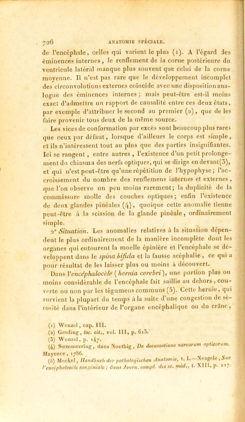 de l’encéphale, celles qui varienl le plus (i). A l’égard des éminences internes, le renflement de la corne postérieure du ventricule latéral manque plus souvent que celui de la corne moyenne. Il n’est pas rare que le développement incomplet des circonvolutions externes coïncide avec une disposition ana- logue des éminences internes ; mais peut-être est-il moins exact d’admettre un rapport de causalité entre ces deux états, par exemple d’attribuer le second au premier (2), que de les faire provenir tous deux de la même source. Les vices de conformation par excès sont beaucoup plus rares que ceux par défaut, lorsque d’ailleurs le corps est simple, et ils n’intéressent tout au plus que des parties insignifiantes. Ici se rangent, entre autres , l’existence d’un petit prolonge- ment du chiasma des nerfs optiques, qui se dirige endevant[3), et qui n’est peut-être qu’une répétition de l’hypophyse; l’ac- croissenicnt du nombre des renflemens internes et externes , que l’on observe un peu moins rarement; la duplicité de la commissure molle des couches optiques; enfin l’existence de deux glandes pinéales (4) > quoique cette anomalie tienne peut-être à la scission de la glande pinéale, ordinairement simple, 2” Situation, Les anomalies relatives à la situation dépen- dent le plus ordinairement de la manière incomplète dont les organes qui entourent la moelle épinière et l’encéphale se dé- veloppent dans le spina bijida et la fausse ncéphalie , ce qui a pour résultat de les laisser plus ou moins à découvert. Dans Vcncéphalocèle [hernia cerebri), une portion plus ou moins considérable de l’encéphale fait saillie au dehors , cou- verte ou non par les tégumenscommuns (5). Cette hernie, qui survient la plupart du temps à la suite d’une congestion de sé- rosité dans l’intérieur de l’organe encéphalique ou du criînc, (1) Wenzel, cap. III. (a) Greding, toc. cil., vol. III, p. 6i3.’ (3) Wenzel, p. i4/. (4) Sirmnicrring, dans Noethlg, De dccussnlione nervorum oplieorum. Mayence, 1786. , ivr i c (5) Meckel, Handbuch der palliotogischen Anatomie, t. 1. iNeage c , ur l’cnccphalocèlc conpcniale ; dans Joiirn.compl- des se, mcd., t. XIII, p- îï7-