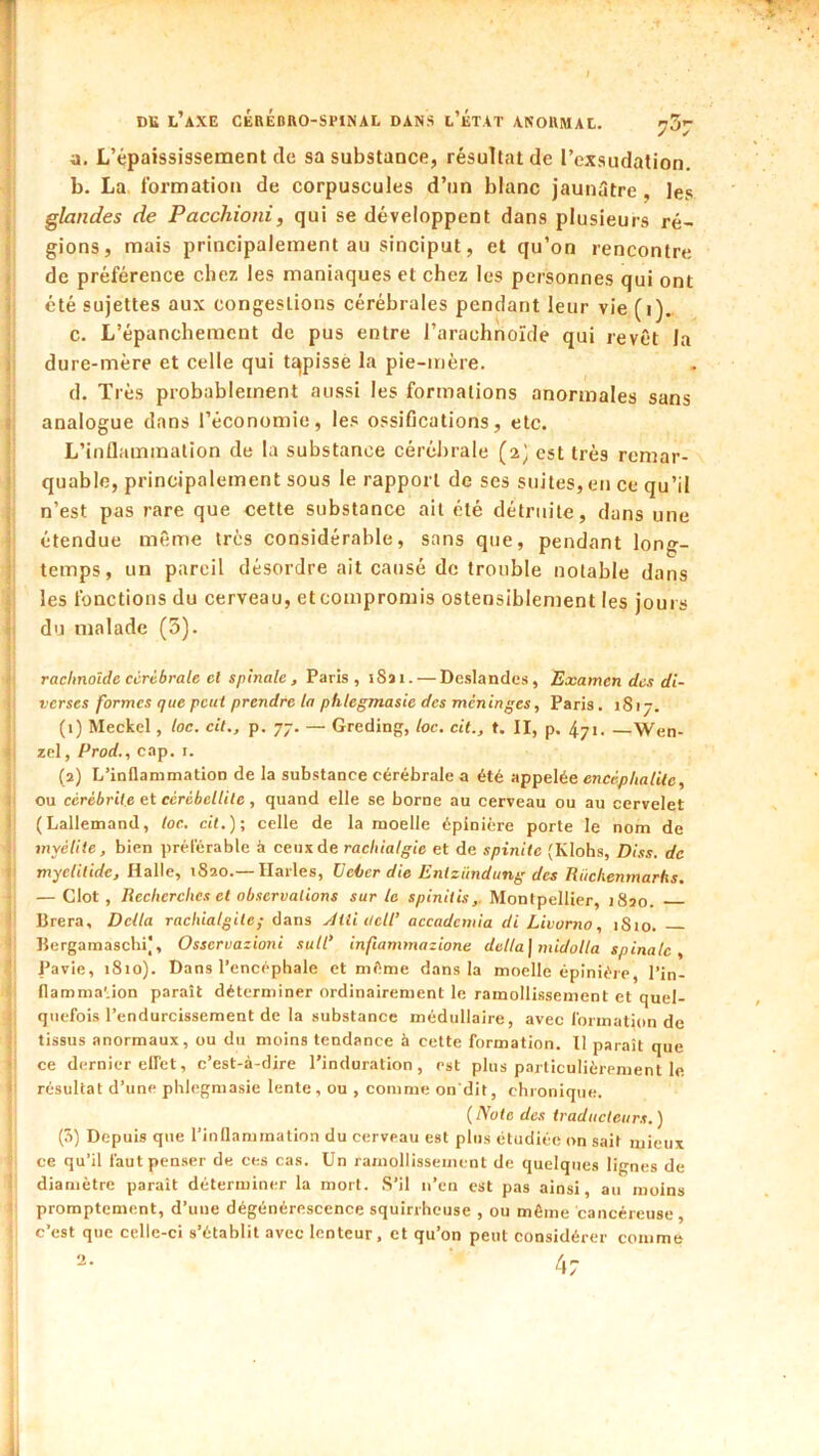 DU l’axe cérédro-spinal dans l’État anormal. ^3^ a. L’épaississement de sa substance, résultat de l’exsudation. b. La, formation de corpuscules d’un blanc jaunStre, les glandes de Pacchioni, qui se développent dans plusieurs ré- gions, mais principalement au sinciput, et qu’on rencontre , de préférence chez les maniaques et chez les personnes qui ont 1 été sujettes aux congestions cérébrales pendant leur vie (i). c. L’épanchement de pus entre l’arachnoïde qui revêt la J dure-mère et celle qui tapissé la pie-mère. d. Très probablement aussi les formations anormales sans < analogue dans l’économie, les ossifications, etc. L’inflammation de la substance cérébrale (2^ est très rcmar- ' quable, principalement sous le rapport de ses suites, en ce qu’il i n’est pas rare que cette substance ail été détruite, dans une étendue même très considérable, sans que, pendant long- ; temps, un pareil désordre ait causé de trouble notable dans les fonctions du cerveau, et compromis ostensiblement les jours 1 du malade (3). rachnolde cérébrale cl spinale, Paris, iSai. — Deslandes, Examen des di- verses formes que peut prendre la phlegmasie des méninges, Paris. 1817. (1) Meckel, loc. cil., p. 77. — Greding, loc. cil., t. II, p. 471. —Wen- ‘ zel,/'rorf., cap. I. (2) L’inflammation de la substance cérébrale a été appelée encéphalite, il ou ccrébrile et cérébellite , quand elle se borne au cerveau ou au cervelet i (Lallemand, loc. cil.); celle de la moelle épinière porte le nom de myélite, bien prélerable à ceux de rachialgie et de spinite (Klohs, Diss. de î myelilide, l\a\\e, 1820.— Ilarles, üeùcr die Entzündung des Riiehenmarks. — Clôt, Recherches et observations sur le spinitw,. Montpellier, 1820. ' Brera, Délia raehialgile; dans yllli Oeil’ accademia di Livorno, 1810. Bergamascbi|, Osservazioni sull’ inftammazione délia] midolla spinale, Pavie, 1810). Dans l’encéphale et même dans la moelle épinière, l’in- flamma'.ion paraît déterminer ordinairement le ramollissement et quel- quefois l’endurcissement de la substance médullaire, avec formation de tissus anormaux, ou du moins tendance à cette formation. Il paraît que - ce dernier elfet, c’est-à-dire l’induration, est plus particulièrement le |j résultat d’une phlegmasie lente, ou , comme on'dit, chronique. {Note des traducteurs.) (â) Depuis que rinllaminalion du cerveau est plus étudiée on sait mieux ce qu’il faut penser de ces cas. Un ramollissement de quelques lignes de diamètre parait déterminer la mort. S’il n’en est pas ainsi, au moins promptement, d’une dégénérescence squirrheuse , ou même cancéreuse, c’est que celle-ci s’établit avec lenteur, et qu’on peut considérer comme 47 il