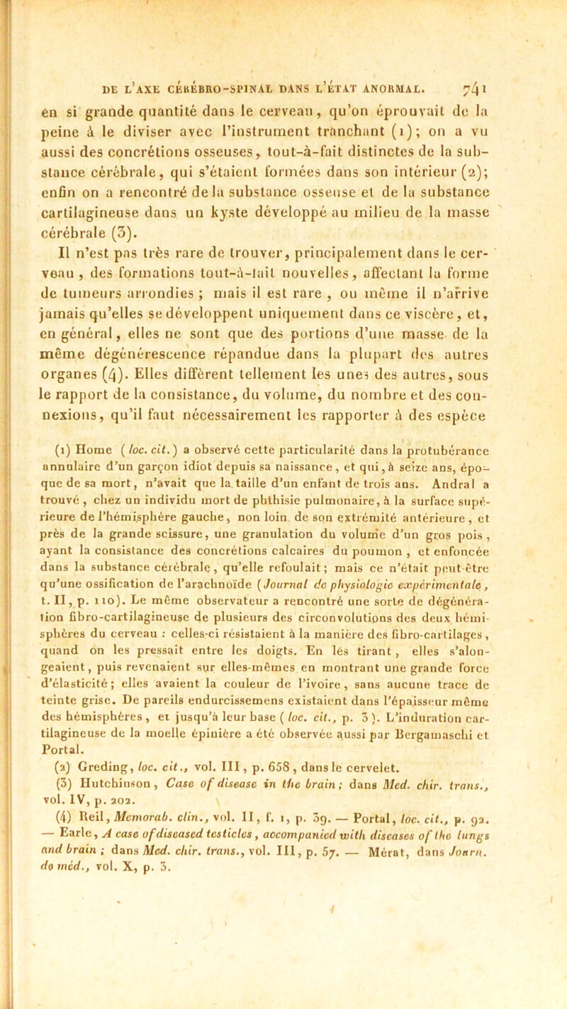 en si grande quantité dans le cerveau, qu’on éprouvait de la peine à le diviser avec l’instrument tranchant (i); on a vu aussi des concrétions osseuses, tout-à-fait distinctes de la sub- stance cérébrale, qui s’étaient formées dans son intérieur (2); enfin on a rencontré delà substance osseuse et de la substance cartilagineuse dans un kyste développé au milieu de la masse cérébrale (3). Il n’est pas très rare de trouver, principalement dans le cer- veau , des formations tout-;\-lail nouvelles, affectant lu forme de tumeurs arrondies ; mais il est rare , ou même il n’arrive jamais qu’elles se développent uniquement dans ce viscère, et, en général, elles ne sont que des portions d’une masse de la même dégénérescence répandue dans la plupart des autres organes (/j). Elles diffèrent tellement les unei des autres, sous le rapport de la consistance, du volume, du nombre et des con- nexions, qu’il faut nécessairement les rapporter i\ des espèce (i) Home ( loc. cit.) a observé cette particularité dans la protubérance annulaire d’un garçon idiot depuis sa naissance, et qui, il seize ans, épo- que de sa mort, n’avait que la taille d’un enfant de trois ans. Andra I a trouvé , chez un individu mort de phthisie pulmonaire, à la surface supé- rieure de l’hémisphère gauche, non loin de son extrémité antérieure, et près de la grande scissure, une granulation du volum'c d’un gros pois, ayant la consistance des concrétions calcaires du poumon , et enfoncée dans la substance cérébrale, qu’elle refoulait; mais ce n’était peut-être qu’une ossification de l’arachnoïde {Journal de physiologie expérimentale, t.II,p. no). Le même observateur a rencontré une sorte de dégénéra- tion Cbro-cartilagineuse de plusieurs des circonvolutions des deux hémi- sphères du cerveau ; celles-ci résistaient à la manière des (ibro-cartilages, quand on les pressait entre les doigts. En lès tirant, elles s’alon- geaient, puis revenaient sur elles-mêmes en montrant une grande force d’élasticité; elles avaient la couleur de l’ivoire, sans aucune trace de teinte grise. De pareils endurcissemens existaient dans l’épaisseur même des hémisphères , et jusqu’à leur base (/oc. cit., p. 3). L’induration car- tilagineuse de la moelle épinière a été observée aussi par llergamaschi et Portai. (a) Greding,/oc. cit., vol. III, p. 658 , dans le cervelet. (3) Hutchinson, Case of disease in the brain; dans Med. chir. trans., vol. IV, p. aoa. (4) Reil, A/cmora/i. clin., vol. II, f, i, p. 3g. — Portai, loc. cit., p. ga. — Earlc, A case ofdiscased tcsticlcs, accompanied with discases of the lungs and brain ; dans Med. chir. trans,, vol. III, p. 5j. — Mérat, dans Joarn.