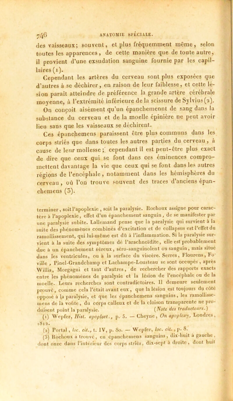 74G des vaisseaux; souvent, et plus fréquemment même, selon toutes les apparences, de cette manière que de toute autre, il provient d’une exsudation sanguine fournie par les capil- laires (i). Cependant les artères du cerveau sont plus exposées que d’autres à se déchirer, en raison de leur faiblesse, et cette lé- sion paraît atteindre de préférence la grande artère cérébrale moyenne, ù l’extrémité inférieure de la scissure de Sylvius(a). On conçoit aisément qu’un épanchemcnnt de sang dans la substance du cerveau et de la moelle épinière ne peut avoir lieu sans que les vaisseaux se déchirent. Ces épancjiemens paraissent être plus communs dans les corps striés que dans toutes les autres parties du cerveau, à cause de leur mollesse cependant il est peut-être plus exact de dire que ceux qui se font dans ces éminences compro- mettent davantage la vie que ceux qui se font dans les autres régions de l’encéphale, notamment dans les hémisphères du cerveau, où l’on trouve souvent des traces d’anciens épan- chemens (5). terminer, soit l’apoplexie , soit la paralysie. Ilochoux assigne pour carac- tère à l’apoplexie, effet d’un épanchement sanguin, de se manifester par une pamlysie subite. Lallemand pense que la paralysie qui survient à la suite des phénomènes combinés d’excitation et de collapsus est l’effet du ramollissement, qui lui-même est dû à l’inflammation. Si la paralysie sur- vient à la suite des symptômes dé l’arachnoïdite, elle est probablement due à un épanchement séreux, séro-sanguinolcnt ou sanguin, mais situé dans les ventricules, ou à la surface du viscère. Serres, Flourens, Fo‘ ville , Pinel-Grandchamp et Lachampe-Lousteau se sont occupé-s, après Willis, Morgagni et tant d’autres, de rechercher des rapports exacts entre les phénomènes de paralysie et la lésion de l’encéphale ou de la moelle. Leurs recherches sont contradictoires. 11 demeure seulement prouvé, comme cela l’était avant eux , que la lésion est toujours du côté opposé à ^a paralysie, et que les épanchemens sanguins, les ramollissc- mens de la voûte, du corps calleux et de la cloison transparente ne pro- duisent point la paralysie. (Acte des traducteurs.) (1) Wcpfer, Hist. apoplect., p. 5. — Cheyne, On apoplejey, Londres, 181 a. (a) Portai , loc. oit., t. IV, p. 8o. — Wepfer, loc. cil., p. 8. (ô) Hochoux a trouvé, en épanchemens sanguins , dix-huit à gauche , dont onze dans l’intérieur des corps striés, dix-sept à droite, dont huil