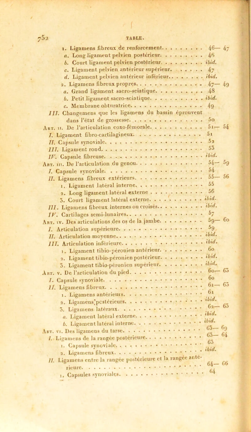 / f JiSa TABLE. I. Ligamens fibreux de renforcement 46— 4 fl. Long ligament pelvien postérieur 46 b. Court ligament pelvien postérieur ibid. c. Ligament pelvien antérieur supérieur. 47 d. Ligament pelvien antérieur inférieur ibid. 3. Ligamens fibreux propres 4j— 49 fl. Grand ligament sacro-sciatique 48 b. Petit ligament sacro-sciatique ibid. c. Membrane obturatrice 4g JII. Changemens que les ligamens du bassin éprouvent dans l’état de grossesse 5o Art. II. De l’articulation coxo-fémorale 5i— 54 /. Ligament Cbro-cartilagineux 5i II. Capsule synoviale 5s III. Ligament rond 5a IV. Capsule fibreuse ibid. Art. III. De l’articulation du genou 54— 5g /. Capsule synoviale 54 II. Ligamens fibreux extérieurs 55 56 1. Ligament latéral interne 55 2. Long ligament latéral externe . 56 5. Court ligament latéral externe ibid. III. Ligamens fibreux internes ou croisés ibid. IV. Cartilages semi-lunaires 5y Art. IV. Des articulations des os de la jambe 5g 6o I. Articulation supérieure ^9 II. Articulation moyenne ibid. III. Articulation inférieure *5«W. 1. Ligament tibio-péronien antérieur 6o 2. Ligament tibio-péronien postérieur ‘5k/. 5. Ligament tibio-péronien supérieur ‘^ii/. Art. V. De l’articulation du pied I. Capsule synoviale II, Ligamens fibreux I. Ligamens antérieurs a. ibid. 3. Ligamens latéraux _ a. Ligament latéral externe -'j b. Ligament latéral interne * ‘ ' Go— 6o Art. VI. Des ligamens du tarse ' I, Ligamens de la rangée postérieure 1. Capsule synoviale I • ru .... ‘5‘fl. 2. Ligamens fibreux II. Ligamens entre la rangée postérieure et la rangée anté rieiirc . I. Capsules .synoviales ^