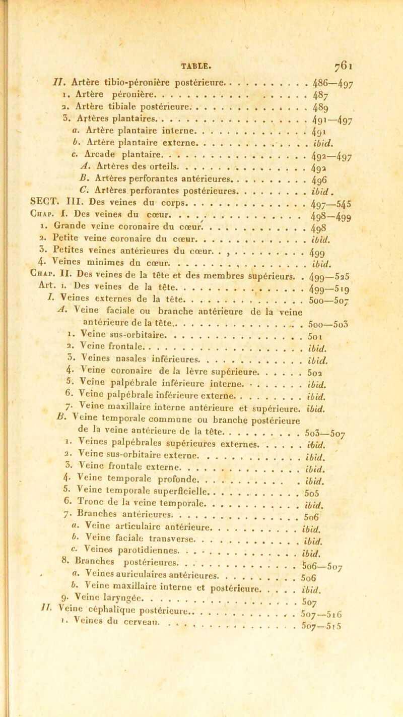 II. Artère tibio-péronière postérieure 486—497 1. Artère péronière 487 a. Artère tibiale postérieure 489 3. Artères plantaires 4gi—497 a. Artère plantaire interne 49* b. Artère plantaire externe ibid. c. Arcade plantaire 492—497 A. Artères des orteils 4ga B. Artères perforantes antérieures 496 C. Artères perforantes postérieures ibid. SECT. III. Des veines du corps 4g- 545 Chap. f. Des veines du cœur 4g8 499 1. Grande veine coronaire du cœur 4g8 2. Petite veine coronaire du cœur ibid. 3. Petites veines antérieures du cœur. . 499 4. Veines minimes dn cœur. ibid. Chap. II. Des veines de la tête et des membres supérieurs. . 499—^*5 Art. I. Des veines de la tête 499—619 I. Veines externes de la tête ' 600—607 A. Veine faciale ou branche antérieure de la veine antérieure de la tête 600—6o3 1. Veine sus-orbitaire а. Veine frontale ibid. 3. Veines nasales inférieures ibid. 4- Veine coronaire de la lèvre supérieure 6oa 5. Veine palpébrale inférieure interne. - ibid. б. Veine palpébrale inférieure externe ibid. 7. Veine maxillaire interne antérieure et supérieure, ibid. B. Veine temporale commune ou branche postérieure de la veine antérieure de la tête 6o3 607 1. Veines palpébrales supérieures externes ibid. 2. Veine sus-orbitaire externe ibid. 3. Veine frontale externe ibid. 4‘ Veine temporale profonde ibid. 5. Veine temporale superficielle 5o6 6. Tronc de la veine temporale ibid. 7. Branches antérieures a. Veine articulaire antérieure ibid. b. Veine faciale transversc c. Veines parotidiennes. . . - 8. Branches postérieures . a. Veines auriculaires antérieures b. Veine maxillaire interne et postérieure ibid. 9. Veine laryngée ' II. Veine céphalique postérieure , 5o- 5,5