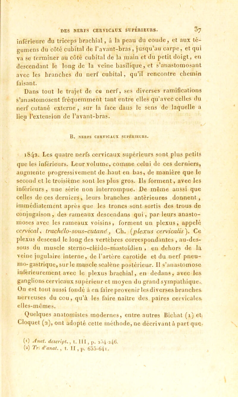 DES NERFS CERVICAUX SUPERIEURS. 37 inférieure du triceps brachial, à la peau du coude, et aux té- gumens du côté cubital de l’avant-bras, jusqu’au carpe, et qui va se terminer au côté cubital de la main et du petit doigt, en descendant le long de la veine basilique, et s’anastomosant avec les branches du nerf cubital, qu’il rencontre chemin faisant. Dans tout le trajet de co nerf, ses diverses ramifications s’anastomosent fréquemment tant entre elles qu’avec celles du nerf cutané externe, sur la face dans le sens de laquelle a lieu l’extension de l’avant-bras. B. NBBFS CERVICAUX SCPÉBIKUBS. 1842. Les quatre nerfs cervicaux supérieurs sont plus petits que les inférieurs. Leur volume, comme celui de ces derniers, augmente progressivement de haut en bas, de manière que le second et le troisième sont les plus gros. Ils forment, avec les inférieurs, une série non interrompue. De même aussi que celles de ces derniers, leurs branches antérieures donnent, immédiatement après que les troncs sont sortis des trous de conjugaison, des rameaux descendans qui, par leurs anasto- moses avec les rameaux voisins, forment un plexus, appelé cervical, trachélo-sous-cutané, Ch. (plexus cervicalis). Ce plexus descend le long des vertèbres correspondantes , au-des- sous du muscle sterno-cléido-mastoïdien , en dehors de la veine jugulaire interne, de l’artère carotide et du nerf pneu- mo-gastrique, sur le muscle scalène postérieur. Il s’anastomose intérieurement avec le plexus brachial, en dedans, avec les ganglions cervicaux supérieur et moyen du grand sympathique.. Un est tout aussi fondé à en faire provenir les diverses branches, nerveuses du cou, qu’à les faire naître des paires cervicales, elles-mêmes. Quelques anatomistes modernes, entre autres Bichat (1) et. Cloquet (2), ont adopté cette méthode, ne décrivant à part que- (1) Anal. dcscripL, t. III, p. a/>4-246. (2) Tr: d’anal. , t. II, p. 633-641.