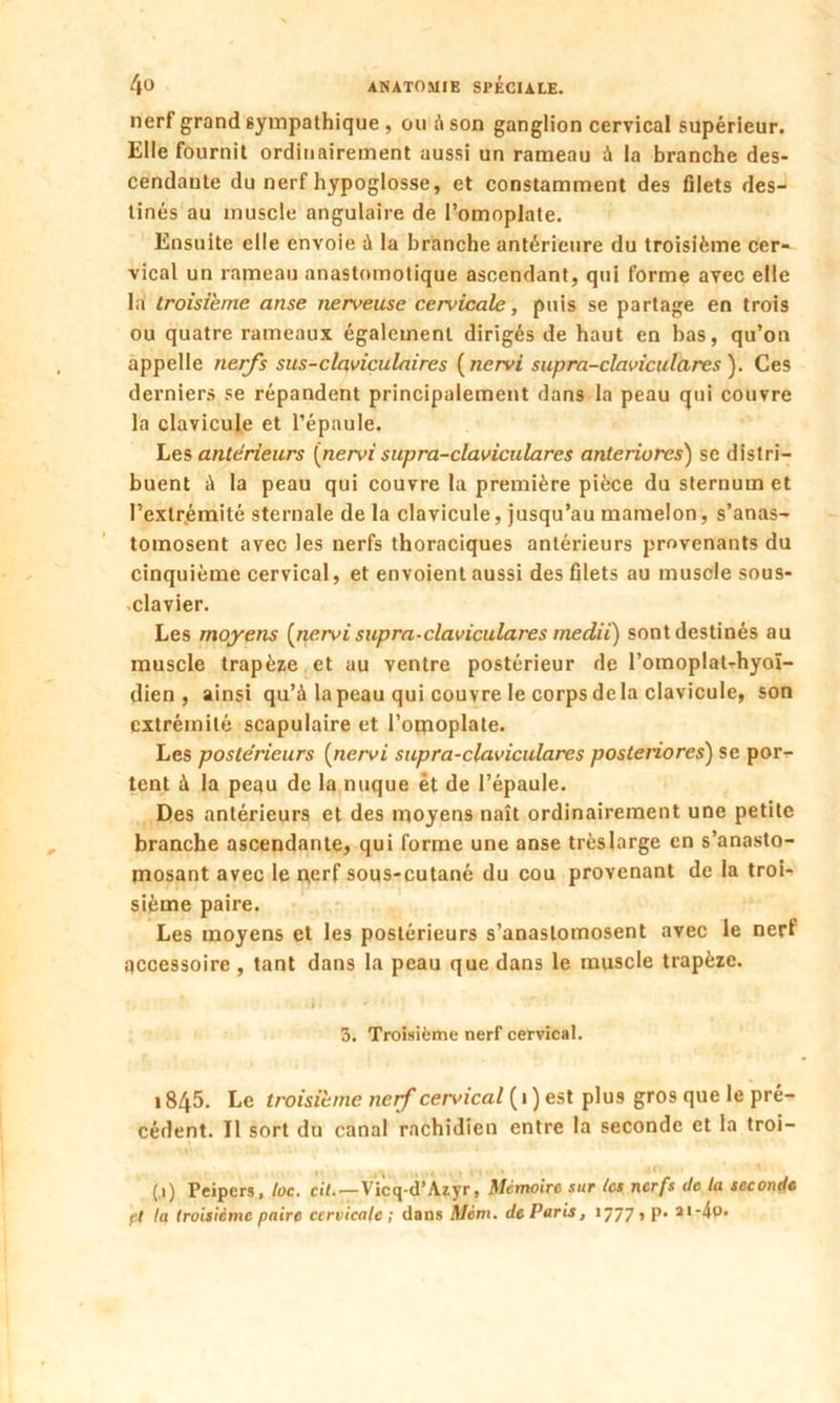 nerf grand sympathique , ou à son ganglion cervical supérieur. Elle fournit ordinairement aussi un rameau à la branche des- cendante du nerf hypoglosse, et constamment des filets des- tinés au muscle angulaire de l’omoplate. Ensuite elle envoie à la branche antérieure du troisième cer- vical un rameau anastomotique ascendant, qui forme avec elle la troisième anse nen>euse cervicale, puis se partage en trois ou quatre rameaux également dirigés de haut en bas, qu’on appelle nerfs sus-claviculaires ( nervi supra-claviculares ). Ces derniers se répandent principalement dans la peau qui couvre la clavicule et l’épaule. Les antérieurs (nervi supra-claviculares anteriores) se distri- buent à la peau qui couvre la première pièce du sternum et l’extrémité sternale de la clavicule, jusqu’au mamelon, s’anas- tomosent avec les nerfs thoraciques antérieurs provenants du cinquième cervical, et envoient aussi des filets au muscle sous- clavier. Les moyens (nervisupra-claviculares medii) sont destinés au muscle trapèze et au ventre postérieur de l’omoplat-hyoï- dien , ainsi qu’à la peau qui couvre le corps de la clavicule, son extrémité scapulaire et l'omoplate. Les postérieurs (nervi supra-claviculares posteriores) se por- tent à la peau de la nuque ét de l’épaule. Des antérieurs et des moyens naît ordinairement une petite branche ascendante, qui forme une anse très large en s’anasto- mosant avec le nerf sous-cutané du cou provenant de la troi- sième paire. Les moyens et les postérieurs s’anastomosent avec le nerf accessoire, tant dans la peau que dans le muscle trapèze. 3. Troisième nerf cervical. 1845. Le troisième nerf cervical (1 ) est plus gros que le pré- cédent. Il sort du canal rachidien entre la seconde et la troi- . _ >1 (.1) Peipers, toc. cil.—Vicq-d’Azyr, Mémoire sur tes nerfs de la seconde et la troisième paire cervicale ; dans Mèm. de Paris, 1777 , p. ai-4o.