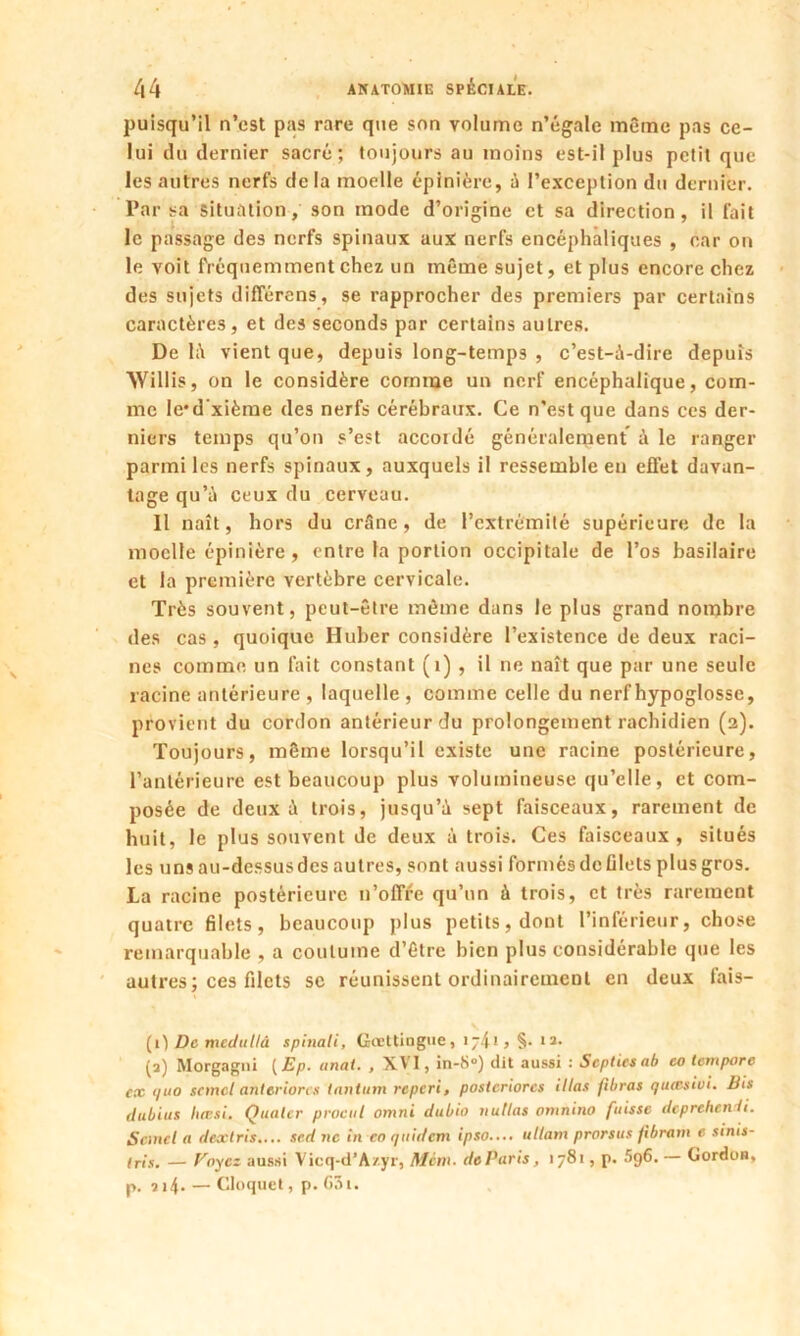 puisqu’il n’est pas rare que son volume n’égale même pas ce- lui du dernier sacré; toujours au moins est-il plus petit que les autres nerfs delà moelle épinière, à l’exception du dernier. Par sa situation, son mode d’origine et sa direction, il fait le passage des nerfs spinaux aux nerfs encéphaliques , car on le voit fréquemment chez un même sujet, et plus encore chez des sujets différons, se rapprocher des premiers par certains caractères, et des seconds par certains autres. De 1;\ vient que, depuis long-temps , c’est-à-dire depuis AYillis, on le considère comme un nerf encéphalique, com- me le'd xième des nerfs cérébraux. Ce n’est que dans ces der- niers temps qu’on s’est accordé généralement à le ranger parmi les nerfs spinaux, auxquels il ressemble en effet davan- tage qu’à ceux du cerveau. 11 naît, hors du crâne, de l’extrémité supérieure de la moelle épinière , entre la portion occipitale de l’os basilaire et la première vertèbre cervicale. Très souvent, peut-être même dans le plus grand nombre des cas, quoique Huber considère l’existence de deux raci- nes comme un fait constant (1) , il ne naît que par une seule racine antérieure , laquelle , comme celle du nerf hypoglosse, provient du cordon antérieur du prolongement rachidien (2). Toujours, même lorsqu’il existe une racine postérieure, l’antérieure est beaucoup plus volumineuse qu’elle, et com- posée de deux à trois, jusqu’à sept faisceaux, rarement de huit, le plus souvent de deux à trois. Ces faisceaux , situés les uns au-dessus des autres, sont aussi formés de filets plus gros. La racine postérieure n’offre qu’un à trois, et très rarement quatre filets, beaucoup plus petits, dont l’inférieur, chose remarquable , a coutume d’être bien plus considérable que les autres; ces filets se réunissent ordinairement en deux fais- (1) De mcdullà spinali, Gcettingue, 174-1 > §• lî- (3) Morgagni ( Ep. anat. , XVI, in-8°) dit aussi : Scptiesab eo tempore ex quo scmcl anteriores tantum reperi, postcriorcs illas fibras quœsivi. Bis dubius Inttsi. Qualcr procul omni dubio n ut las omnino fuisse deprehenH. Scmcl a dextris.... sed ne in eo quidem ipso.... ullam prorsus fibram e sinis- Iris. — Payez aussi Vicq-d’A/.yr, Mim. do Paris, 1781, p. 596. — Gordon, p. 314. — Cloque!, p. G3i.