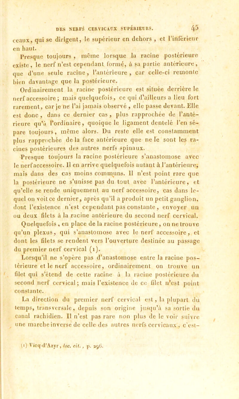 ceaux, qui se dirigent, le supérieur en dehors , et l’inférieur en haut. Presque toujours , même lorsque la racine postérieure existe, le nerf n’est cependant formé, à sa partie antérieure, que d’une seule racine, l’antérieure, car celle-ci remonte bien davantage que la postérieure. Ordinairement la racine postérieure est située derrière le nerf accessoire ; mais quelquefois, ce qui d'ailleurs a lieu fort rarement, car je ne l’ai jamais observé , elle passe devant. Elle est donc , dans ce dernier cas, plus rapprochée de l’anté- rieure qu’à l’ordinaire, quoique le ligament dentelé l’en sé- pare toujours, même alors. Du reslc elle est constamment plus rapprochée de la face antérieure que ne le sont les ra- cines postérieures des autres nerfs spinaux. Presque toujours la racine postérieure s’anastomose avec le nerf accessoire. Il en arrive quelquefois autant à l’antérieure, mais dans des cas moins communs. 11 n’est point rare que la postérieure ne s’unisse pas du tout avec l’antérieure, et qu’elle se rende uniquement au nerf accessoire, cas dans le- quel on voit ce dernier, après qu’il a produit un petit ganglion, dont l’existence n’est cependant pas constante, envoyer un ou deux filets à la racine antérieure du second nerf cervical. Quelquefois, en place delà racine postérieure, on ne trouve qu’un plexus, qui s’anastomose avec le nerf accessoire, et dont les filets se rendent vers l’ouverture destinée au passage du premier nerf cervical (i). Lorsqu’il ne s’opère pas d’anastomose entre la racine pos- térieure et le nerf accessoire, ordinairement on trouve un filet qui s’étend de celte racine à la racine postérieure du second nerf cervical; mais l’existence de ce filet i/cst point constante. La direction du premier nerf cervical est, la plupart du temps, transversale, depuis son origine jusqu’à sa sortie du canal rachidien. Il n’est pas rare non plus de le voir suivre une marche inverse de celle des autres nerfs cervicaux , c’est- (i) Vicq-d’Azyr, loc. ci(., p. aÿtJ.