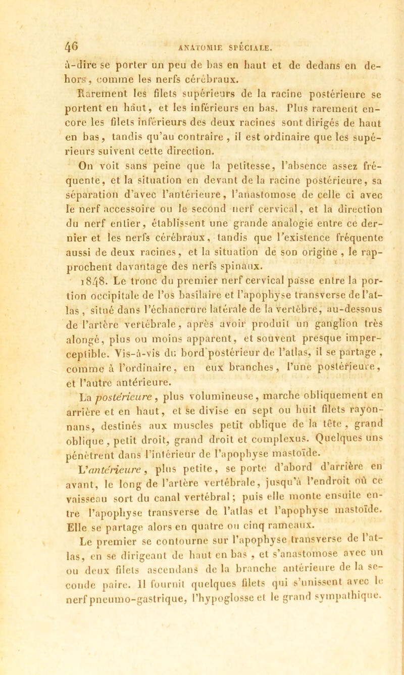 à-dire se porter un peu de bas en haut et de dedans en de- hors, comme les nerfs cérébraux. Rarement les filets supérieurs de la racine postérieure se portent en haut, et les inférieurs en bas. Plus rarement en- core les filets inférieurs des deux racines sont dirigés de haut en bas, tandis qu’au contraire , il est ordinaire que les supé- rieurs suivent cette direction. On voit sans peine que la petitesse, l’absence assez fré- quente, et la situation en devant delà racine postérieure, sa séparation d’avec l’antérieure, l’anastomose de celle ci avec le nerf accessoire ou le second nerf cervical, et la direction du nerf entier, établissent une grande analogie entre ce der- nier et les nerfs cérébraux, tandis que l’existence fréquente aussi de deux racines, et la situation de sod origine , le rap- prochent davantage des nerfs spinaux. 1848- Le tronc du premier nerf cervical passe entre la por- tion occipitale de l’os basilaire et l’apophyse transverse de l’at- las , situé dans l’échancrure latérale de la vertèbre, au-dessous de l’artère vertébrale, après avoir produit un ganglion très alongé, plus ou moins apparent, et souvent presque imper- ceptible. Vis-à-vis du bord postérieur de l’atlas, il se partage , comme à l’ordinaire, en eux branches, l’une postérieure, et l’autre antérieure. La postérieure, plus volumineuse, marche obliquement en arrière et en haut, et se divise en sept ou huit filets rayon- nans, destinés aux muscles petit oblique de la tête, grand oblique, petit droit, grand droit et complcxus. Quelques uns pénètrent dans l’intérieur de l’apophyse mastoïde. Vantérieure, plus petite, se porte d’abord d’arrière en avant, le long de l’artère vertébrale, jusqu’à l’endroit où ce vaisseau sort du canal vertébral; puis elle monte ensuite en- tre l’apopliyse transverse de l’atlas et l’apophyse mastoïde. Elle se partage alors en quatre ou cinq rameaux. Le premier se contourne sur l’apophyse transverse de 1 at- las, en se dirigeant de haut en bas , et s’anastomose avec un ou deux filets ascendans de la branche antérieure de la se- conde paire. 11 fournit quelques filets qui s’unissent avec le nerf pneumo-gastrique, l’hypoglosse et le grand sympathique.